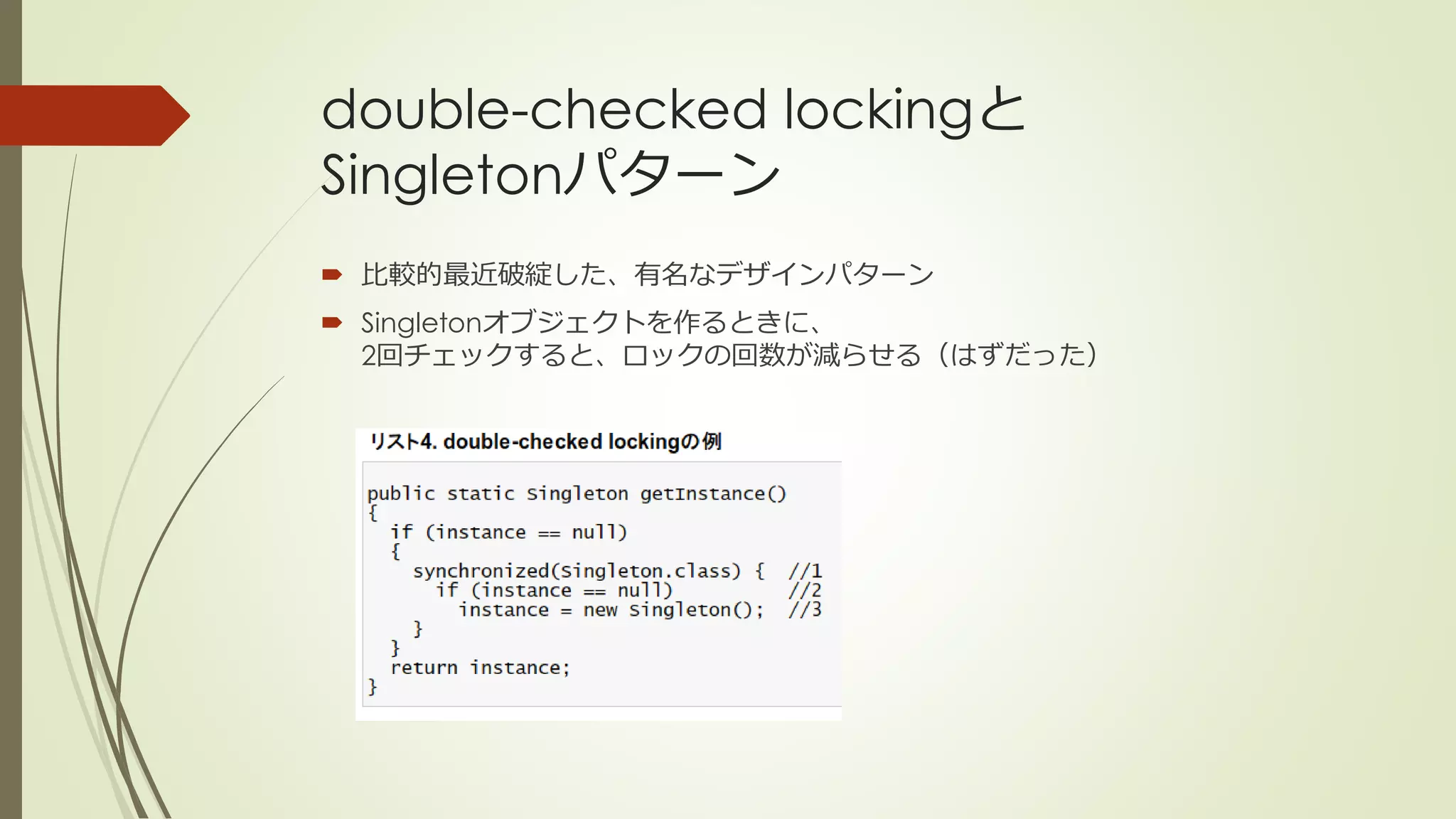 double-checked lockingと
Singletonパターン
 比較的最近破綻した、有名なデザインパターン
 Singletonオブジェクトを作るときに、
  2回チェックすると、ロックの回数が減らせる（はずだった）
 