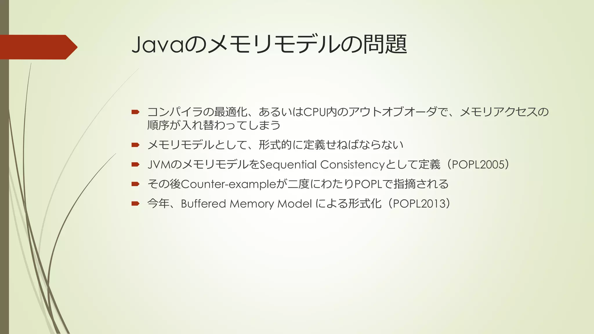 Javaのメモリモデルの問題

 コンパイラの最適化、あるいはCPU内のアウトオブオーダで、メモリアクセスの
  順序が入れ替わってしまう
 メモリモデルとして、形式的に定義せねばならない
 JVMのメモリモデルをSequential Consistencyとして定義（POPL2005）
 その後Counter-exampleが二度にわたりPOPLで指摘される
 今年、Buffered Memory Model による形式化（POPL2013）
 