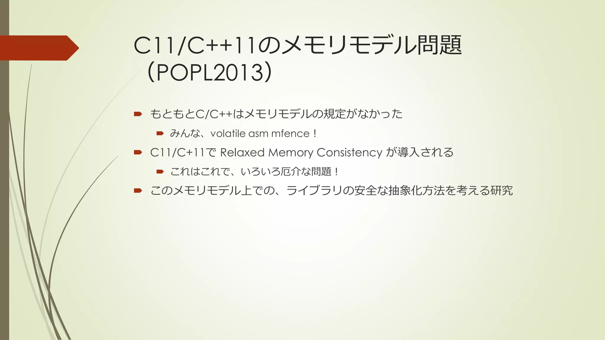 C11/C++11のメモリモデル問題
（POPL2013）
 もともとC/C++はメモリモデルの規定がなかった
    みんな、volatile asm mfence！
 C11/C+11で Relaxed Memory Consistency が導入される
    これはこれで、いろいろ厄介な問題！
 このメモリモデル上での、ライブラリの安全な抽象化方法を考える研究
 