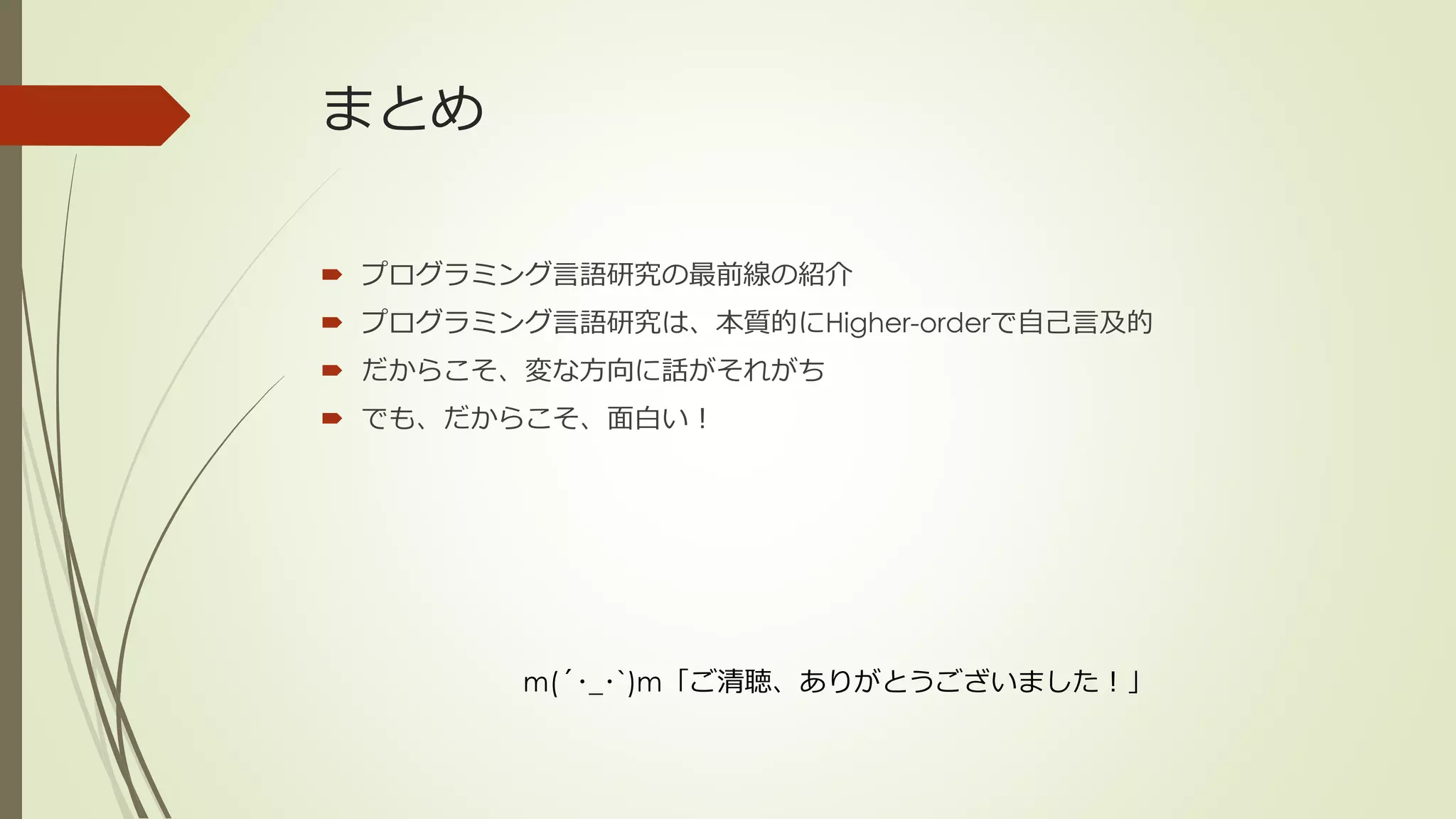 まとめ

 プログラミング言語研究の最前線の紹介
 プログラミング言語研究は、本質的にHigher-orderで自己言及的
 だからこそ、変な方向に話がそれがち
 でも、だからこそ、面白い！




         m(´･_･`)m「ご清聴、ありがとうございました！」
 