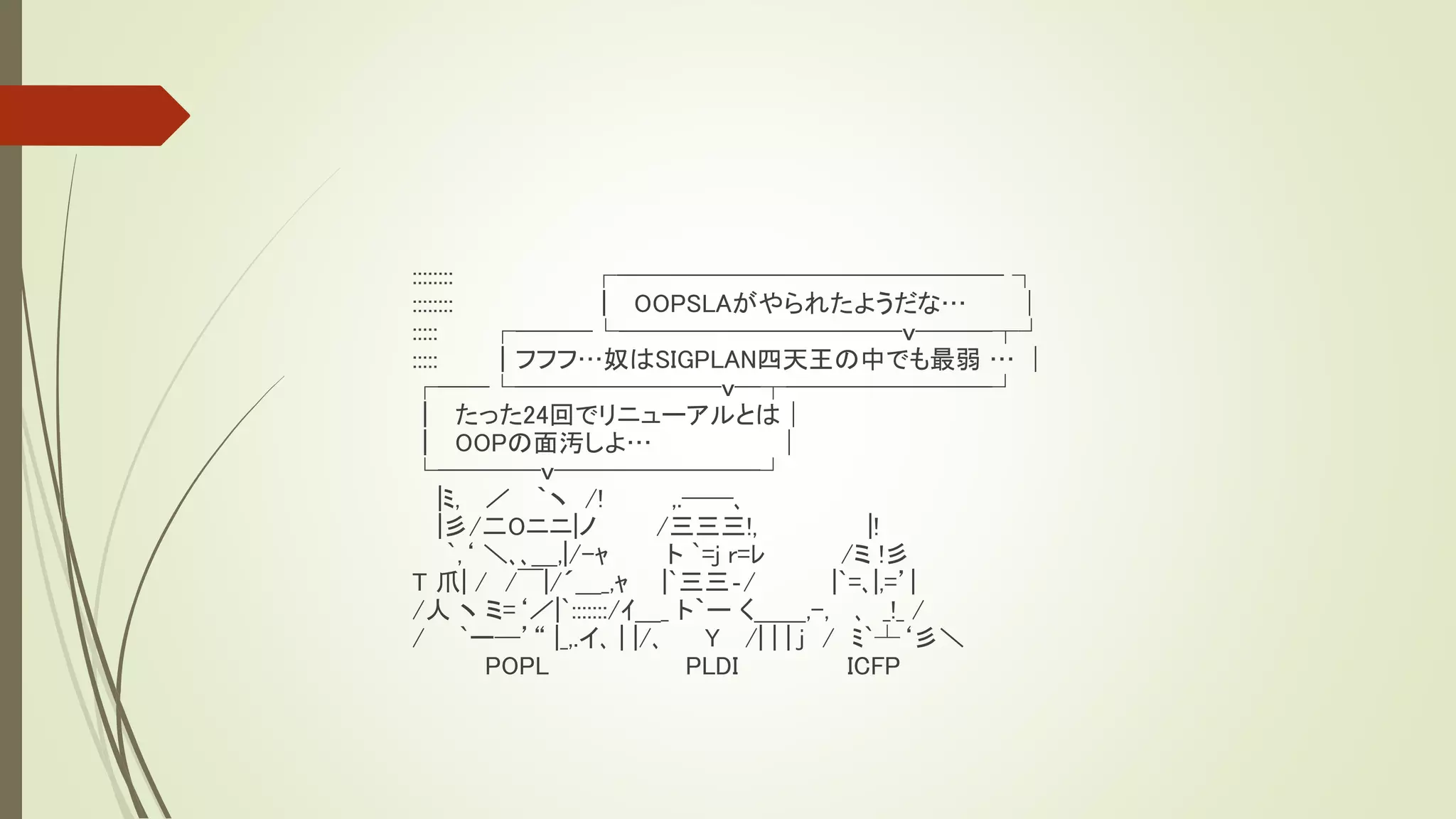 ::::::::           ┌─────────────── ┐
::::::::           ｜ OOPSLAがやられたようだな…           │
:::::      ┌───└───────────ｖ───┬┘
:::::      ｜フフフ…奴はSIGPLAN四天王の中でも最弱 … │
┌──└────────ｖ─┬────────┘
｜ たった24回でリニューアルとは│
｜ OOPの面汚しよ…                      │
└────ｖ────────┘
     |ﾐ, ／ ｀ヽ /!       ,.──､
     |彡/二Oニニ|ノ        /三三三!,              |!
       `,‘ ＼､､＿,|/-ｬ   ト `=j r=ﾚ       /ミ !彡
T 爪| / /￣|/´＿_,ｬ |`三三‐/               |`=､|,=’|
/人 ヽ ミ=‘／|`:::::::/ｲ＿_ ト｀ー く＿＿,-, ､ _!_ /
/ `ー─’“ |_,.イ､ | |/､      Y /| | | j / ﾐ`┴‘彡＼
           POPL          PLDI           ICFP
 