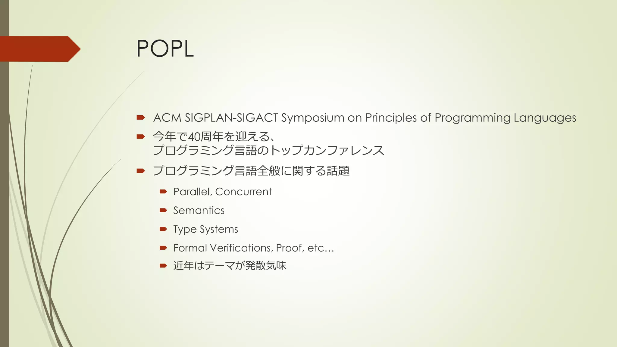 POPL

 ACM SIGPLAN-SIGACT Symposium on Principles of Programming Languages
 今年で40周年を迎える、
  プログラミング言語のトップカンファレンス
 プログラミング言語全般に関する話題
    Parallel, Concurrent
    Semantics
    Type Systems
    Formal Verifications, Proof, etc…
    近年はテーマが発散気味
 