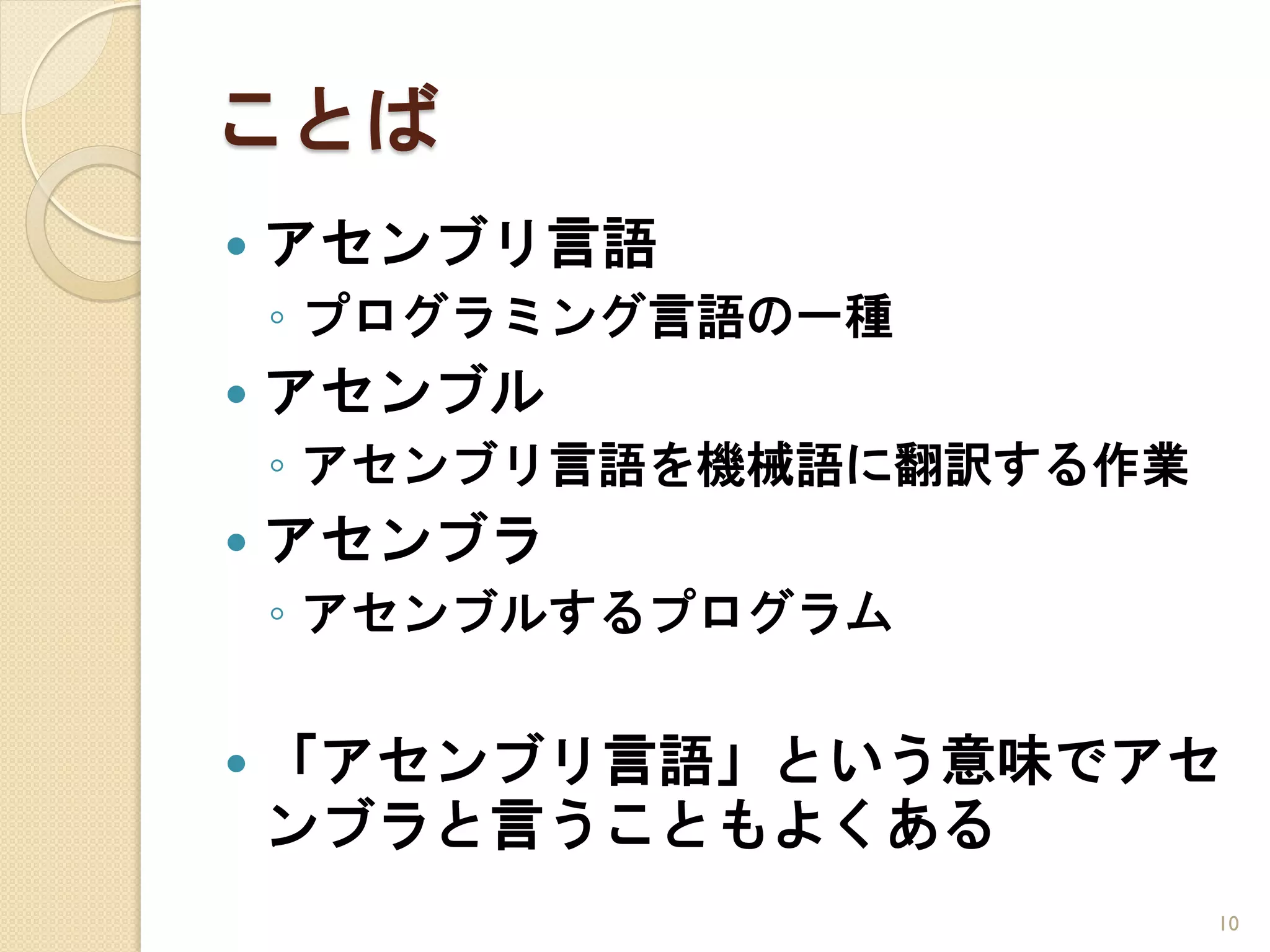 ことば
   アセンブリ言語
    ◦ プログラミング言語の一種
   アセンブル
    ◦ アセンブリ言語を機械語に翻訳する作業
   アセンブラ
    ◦ アセンブルするプログラム


   「アセンブリ言語」という意味でアセ
    ンブラと言うこともよくある
                           10
 