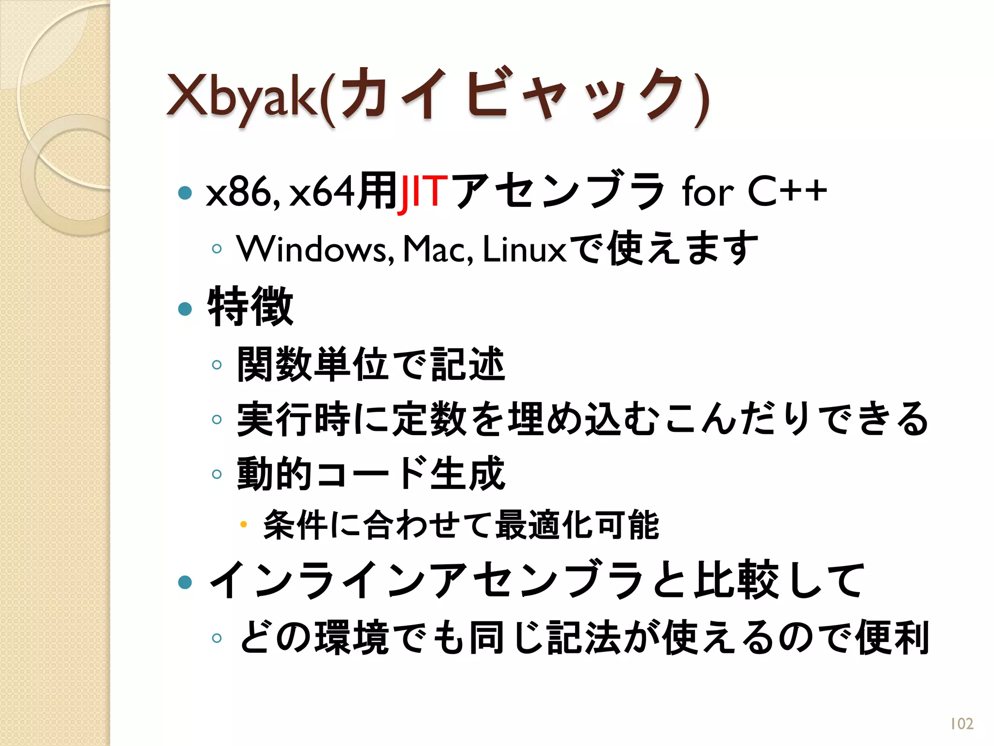 Xbyak(カイビャック)
   x86, x64用JITアセンブラ for C++
    ◦ Windows, Mac, Linuxで使えます
   特徴
    ◦ 関数単位で記述
    ◦ 実行時に定数を埋め込むこんだりできる
    ◦ 動的コード生成
      条件に合わせて最適化可能
   インラインアセンブラと比較して
    ◦ どの環境でも同じ記法が使えるので便利

                                 102
 