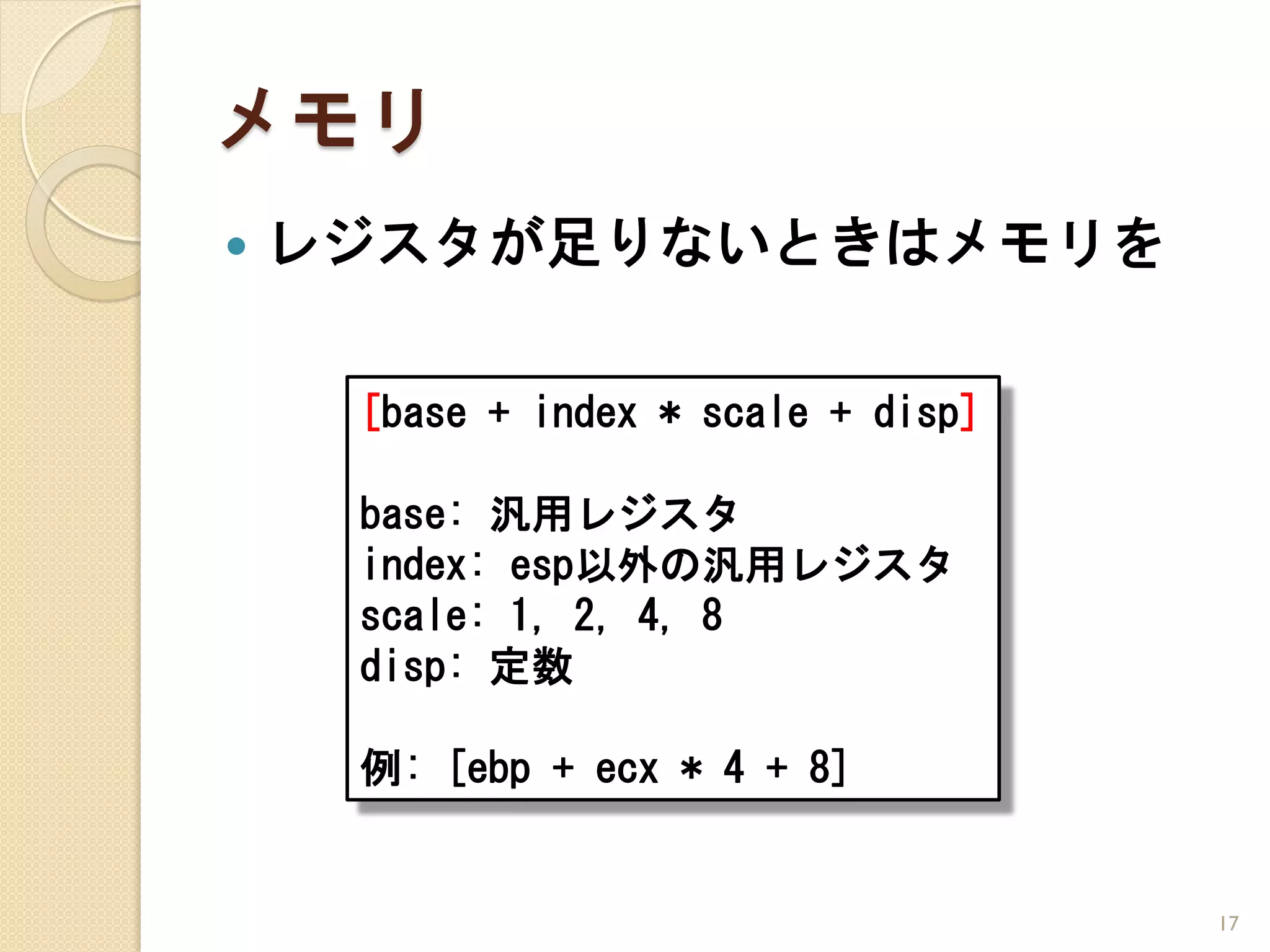 メモリ
   レジスタが足りないときはメモリを

     [base + index * scale + disp]

     base: 汎用レジスタ
     index: esp以外の汎用レジスタ
     scale: 1, 2, 4, 8
     disp: 定数

     例: [ebp + ecx * 4 + 8]


                                     17
 