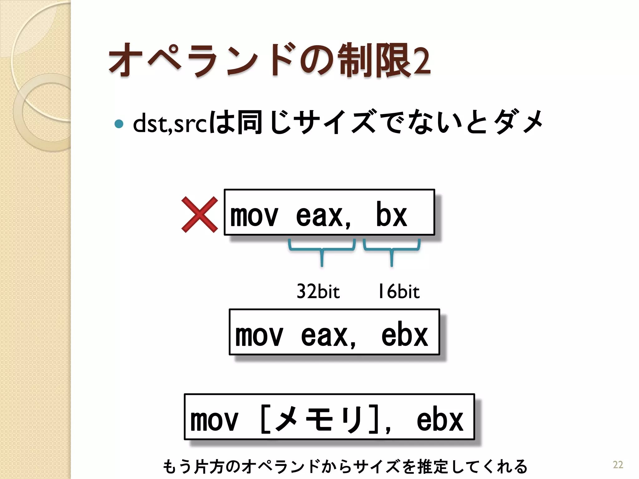 オペランドの制限2
   dst,srcは同じサイズでないとダメ


         mov eax, bx

             32bit   16bit

         mov eax, ebx

      mov [メモリ], ebx
     もう片方のオペランドからサイズを推定してくれる   22
 