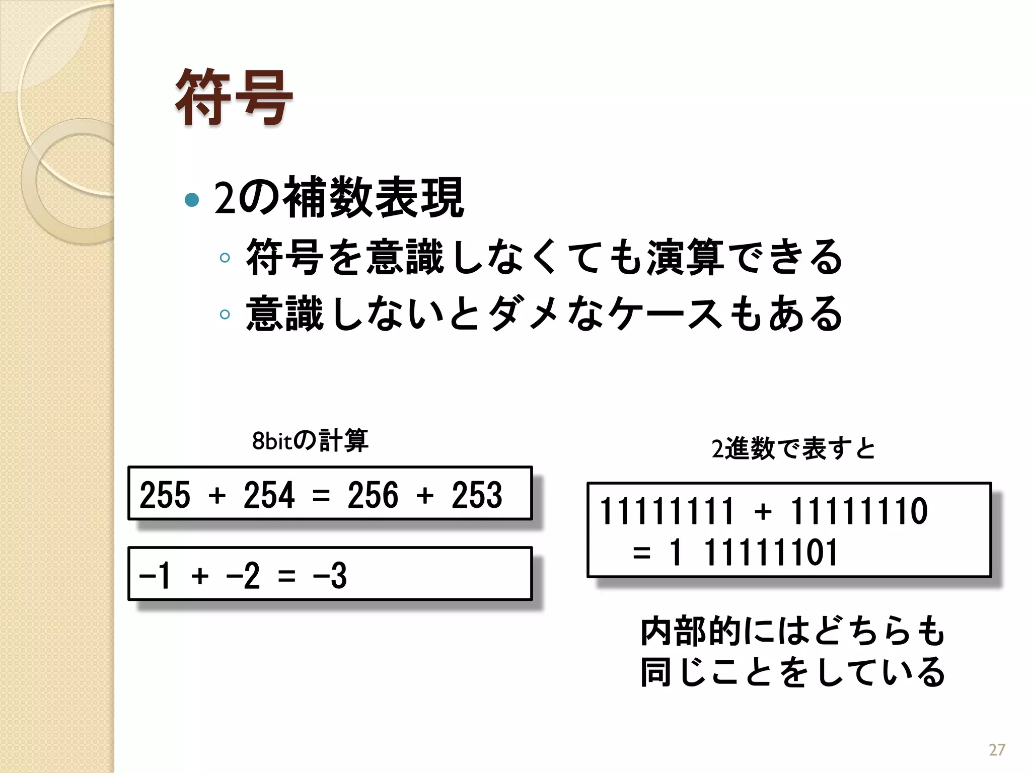 符号
     2の補数表現
      ◦ 符号を意識しなくても演算できる
      ◦ 意識しないとダメなケースもある


      8bitの計算                 2進数で表すと
255 + 254 = 256 + 253   11111111 + 11111110
                          = 1 11111101
-1 + -2 = -3
                          内部的にはどちらも
                          同じことをしている

                                              27
 