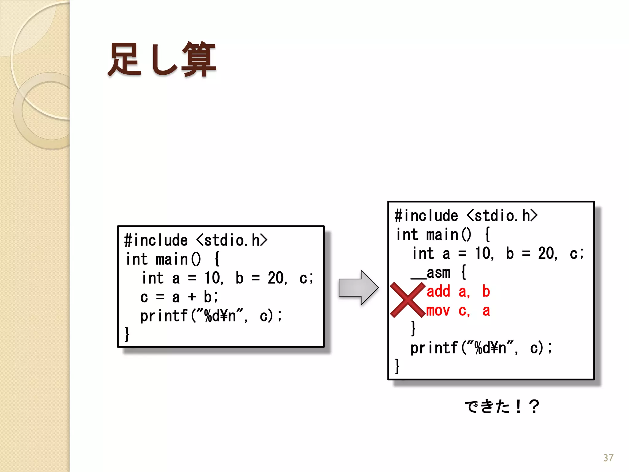足し算


                           #include <stdio.h>
#include <stdio.h>         int main() {
int main() {                 int a = 10, b = 20, c;
  int a = 10, b = 20, c;     __asm {
  c = a + b;                   add a, b
  printf("%d¥n", c);           mov c, a
}                            }
                             printf("%d¥n", c);
                           }

                                   できた！？


                                                      37
 