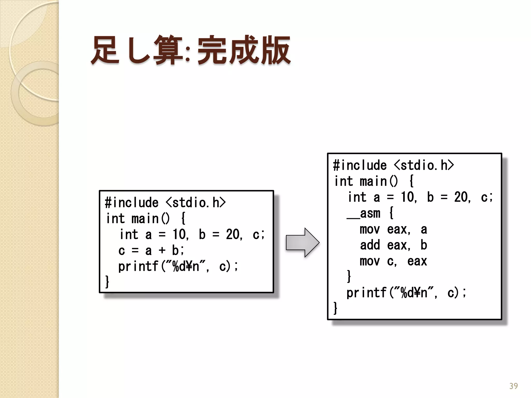 足し算: 完成版


                           #include <stdio.h>
                           int main() {
#include <stdio.h>           int a = 10, b = 20, c;
int main() {                 __asm {
  int a = 10, b = 20, c;       mov eax, a
  c = a + b;                   add eax, b
  printf("%d¥n", c);           mov c, eax
}                            }
                             printf("%d¥n", c);
                           }




                                                      39
 