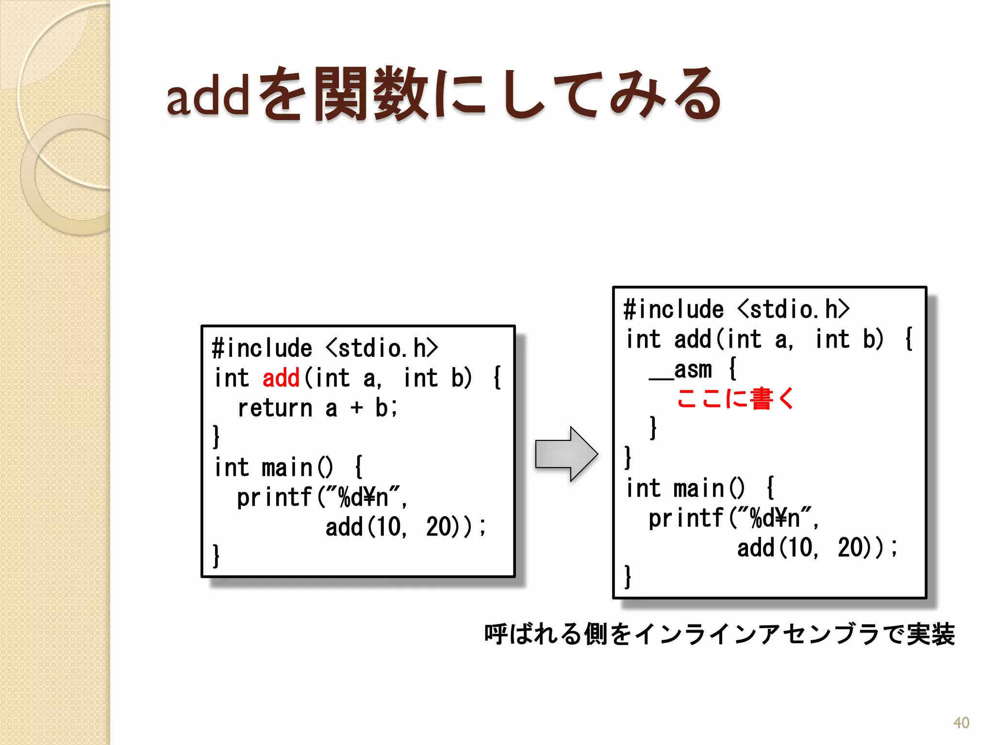 addを関数にしてみる


                          #include <stdio.h>
#include <stdio.h>        int add(int a, int b) {
int add(int a, int b) {     __asm {
  return a + b;               ここに書く
}                           }
int main() {              }
  printf("%d¥n",          int main() {
         add(10, 20));      printf("%d¥n",
}                                   add(10, 20));
                          }

                     呼ばれる側をインラインアセンブラで実装


                                                    40
 