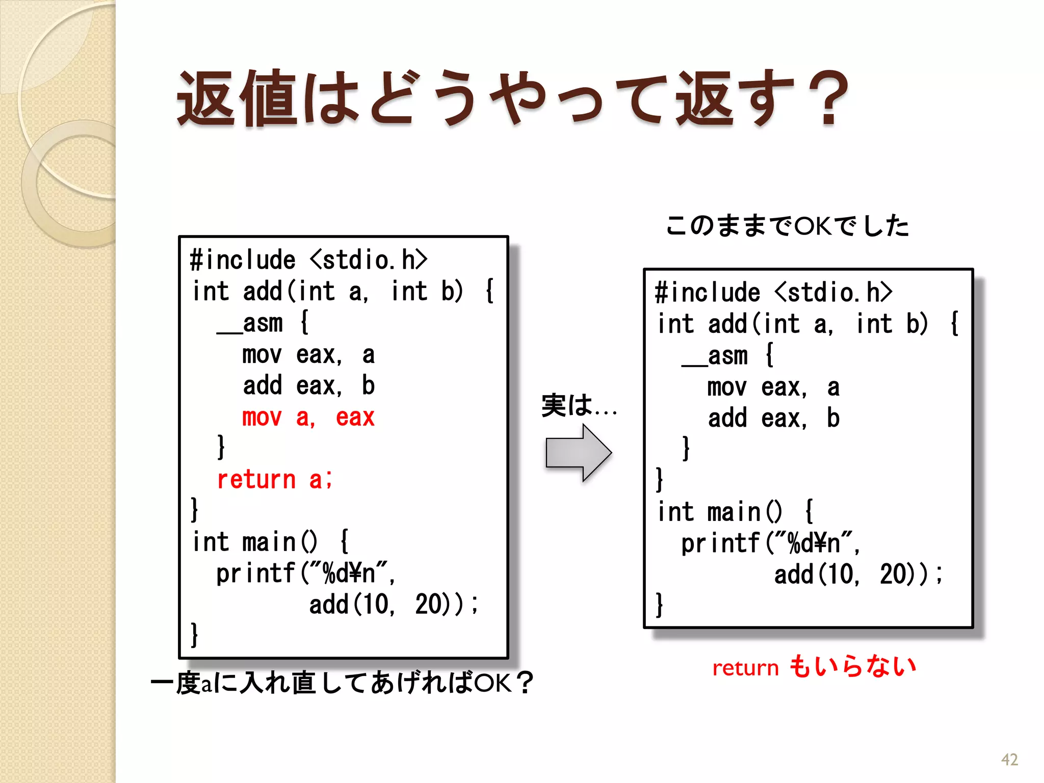 返値はどうやって返す？
                                 このままでOKでした
 #include <stdio.h>
 int add(int a, int b) {         #include <stdio.h>
   __asm {                       int add(int a, int b) {
     mov eax, a                    __asm {
     add eax, b                      mov eax, a
     mov a, eax            実は…       add eax, b
   }                               }
   return a;                     }
 }                               int main() {
 int main() {                      printf("%d¥n",
   printf("%d¥n",                          add(10, 20));
           add(10, 20));         }
 }
                                     return もいらない
一度aに入れ直してあげればOK？

                                                           42
 