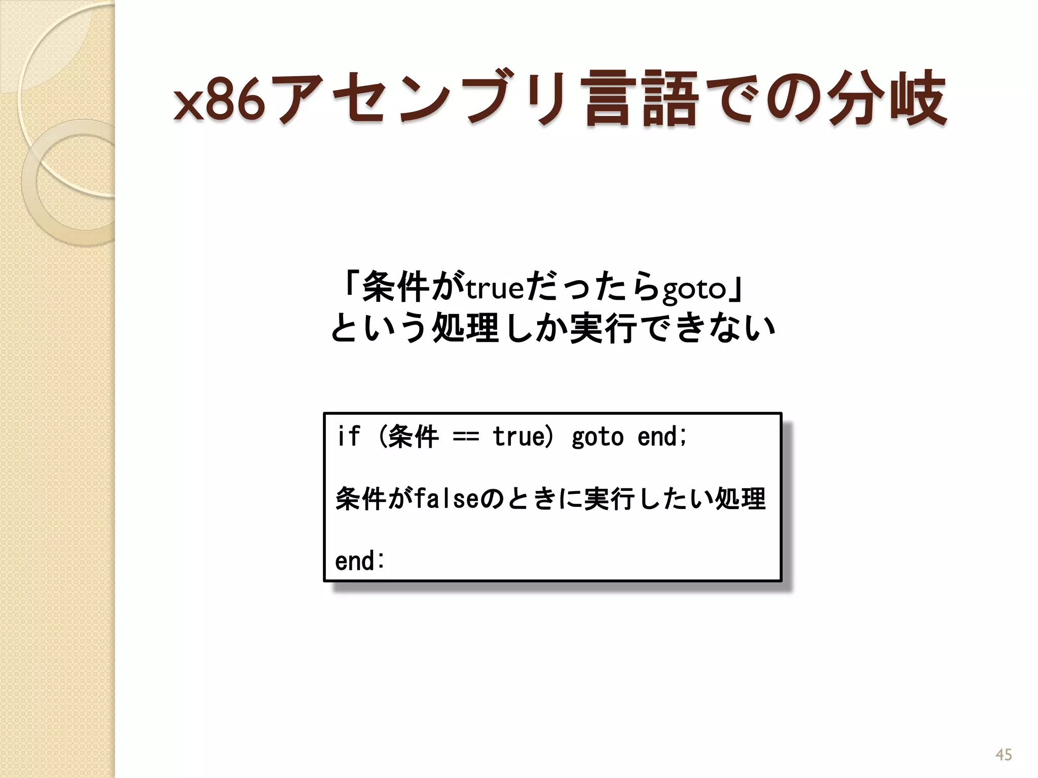 x86アセンブリ言語での分岐

  「条件がtrueだったらgoto」
  という処理しか実行できない


  if (条件 == true) goto end;

  条件がfalseのときに実行したい処理

  end:




                              45
 