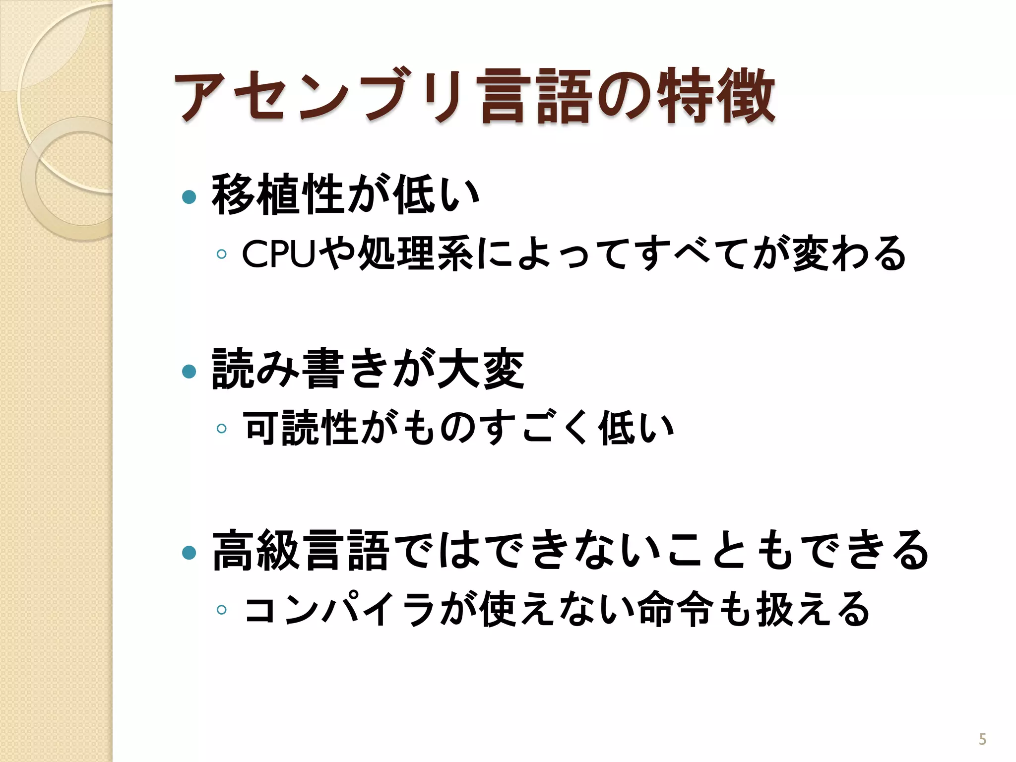 アセンブリ言語の特徴
   移植性が低い
    ◦ CPUや処理系によってすべてが変わる

   読み書きが大変
    ◦ 可読性がものすごく低い


   高級言語ではできないこともできる
    ◦ コンパイラが使えない命令も扱える


                           5
 