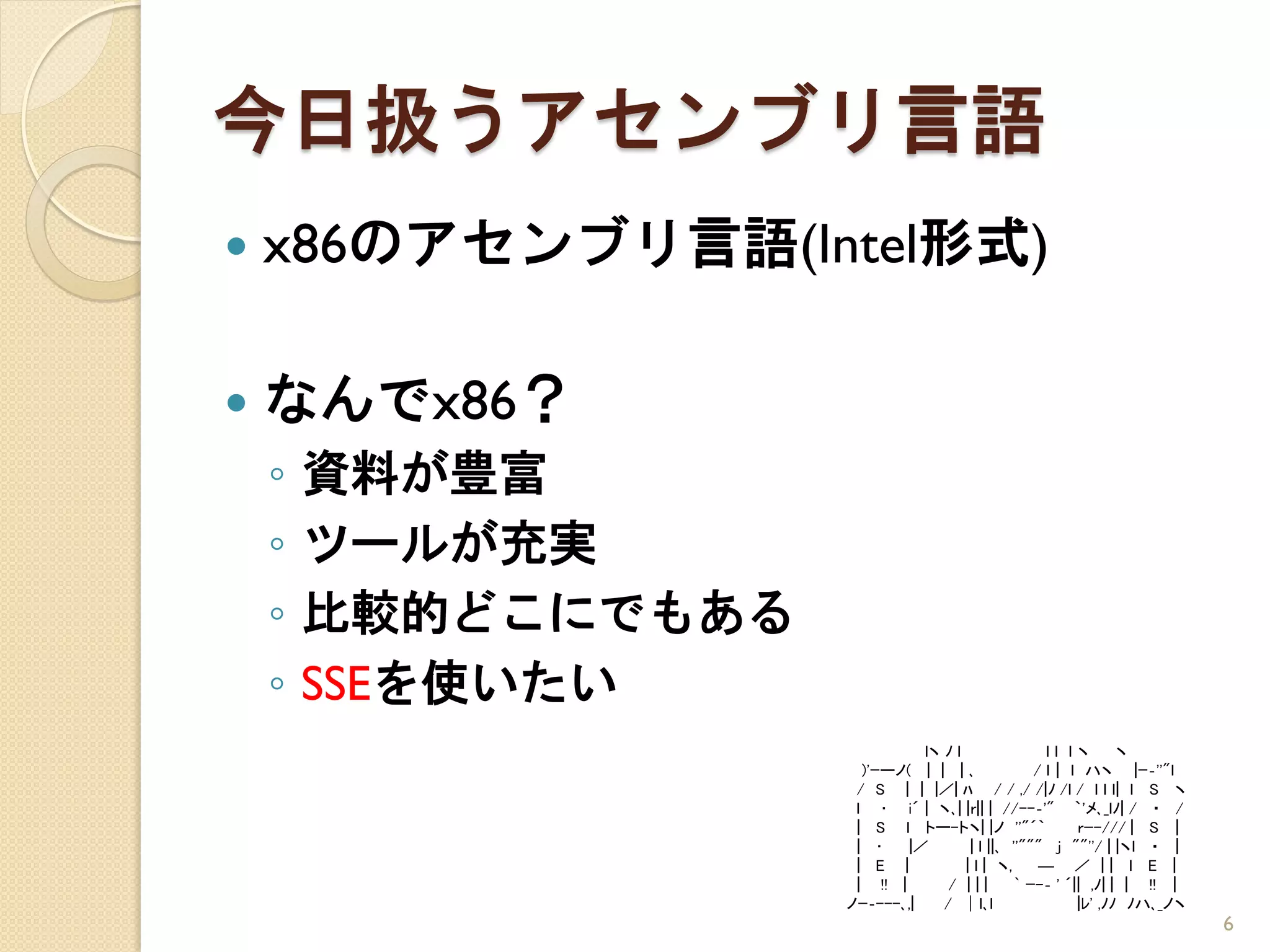 今日扱うアセンブリ言語
   x86のアセンブリ言語(Intel形式)

   なんでx86？
    ◦   資料が豊富
    ◦   ツールが充実
    ◦   比較的どこにでもある
    ◦   SSEを使いたい
                               lヽ ﾉ l                ｌl ｌヽ       ヽ
                       )'ｰーノ( | | | ､              / l｜ ｌ ハヽ |ｰ‐''"ｌ
                      / S | | |／| ﾊ / / ,/ /|ﾉ /l / ｌ l ｌ| ｌ S ヽ
                      l ･ i´ | ヽ､| |ｒ|| | //--‐'" ｀'メ､_ｌﾉ| / ・ /
                      | S l トー-トヽ| |ノ ''"´｀               ｒｰ-/// | S ｜
                      | ･    |／        | l ||､ ''""" j ""''/ | |ヽｌ ・ ｜
                      | E |           | l | ヽ,      ― ／ || ｌ E |
                      | !! |       / |||        ` ｰ-‐ ' ´|| ,ﾉ| | | !! ｜
                     ノｰ‐---､,|    / │ｌ､l                  |ﾚ' ,ﾉﾉ ﾉハ､_ノヽ
                                                                           6
 