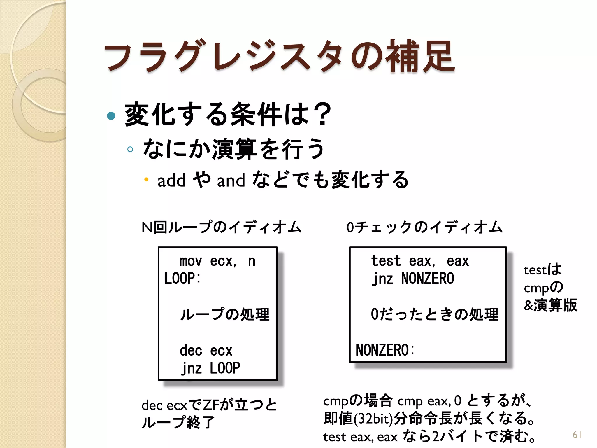 フラグレジスタの補足
   変化する条件は？
    ◦ なにか演算を行う
     add や and などでも変化する

    N回ループのイディオム        0チェックのイディオム

        mov ecx, n        test eax, eax
                                          testは
      LOOP:               jnz NONZERO
                                          cmpの
                                          &演算版
        ループの処理            0だったときの処理

        dec ecx         NONZERO:
        jnz LOOP

    dec ecxでZFが立つと   cmpの場合 cmp eax, 0 とするが、
    ループ終了            即値(32bit)分命令長が長くなる。
                     test eax, eax なら2バイトで済む。   61
 