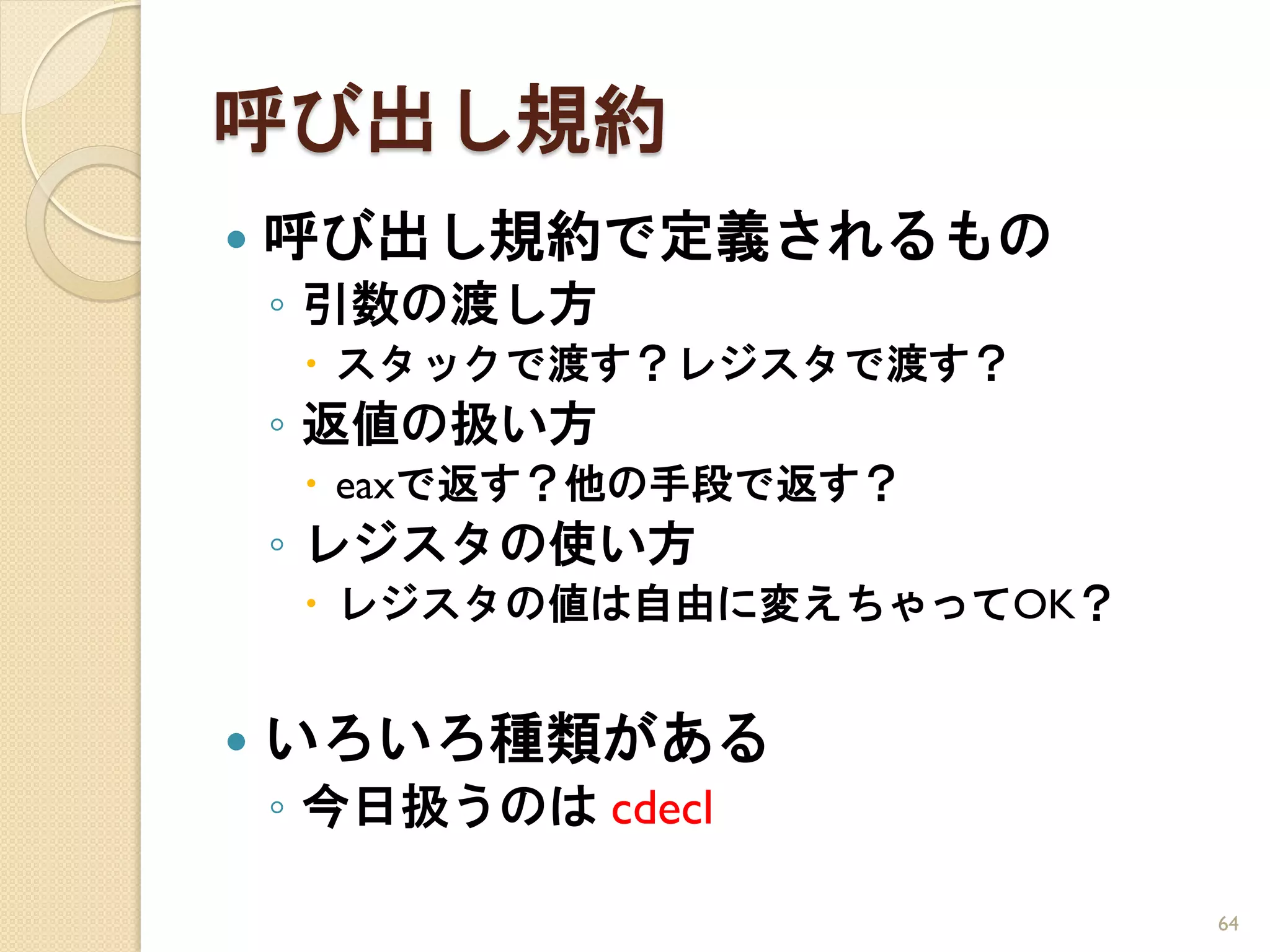 呼び出し規約
   呼び出し規約で定義されるもの
    ◦ 引数の渡し方
      スタックで渡す？レジスタで渡す？
    ◦ 返値の扱い方
      eaxで返す？他の手段で返す？
    ◦ レジスタの使い方
      レジスタの値は自由に変えちゃってOK？


   いろいろ種類がある
    ◦ 今日扱うのは cdecl

                             64
 