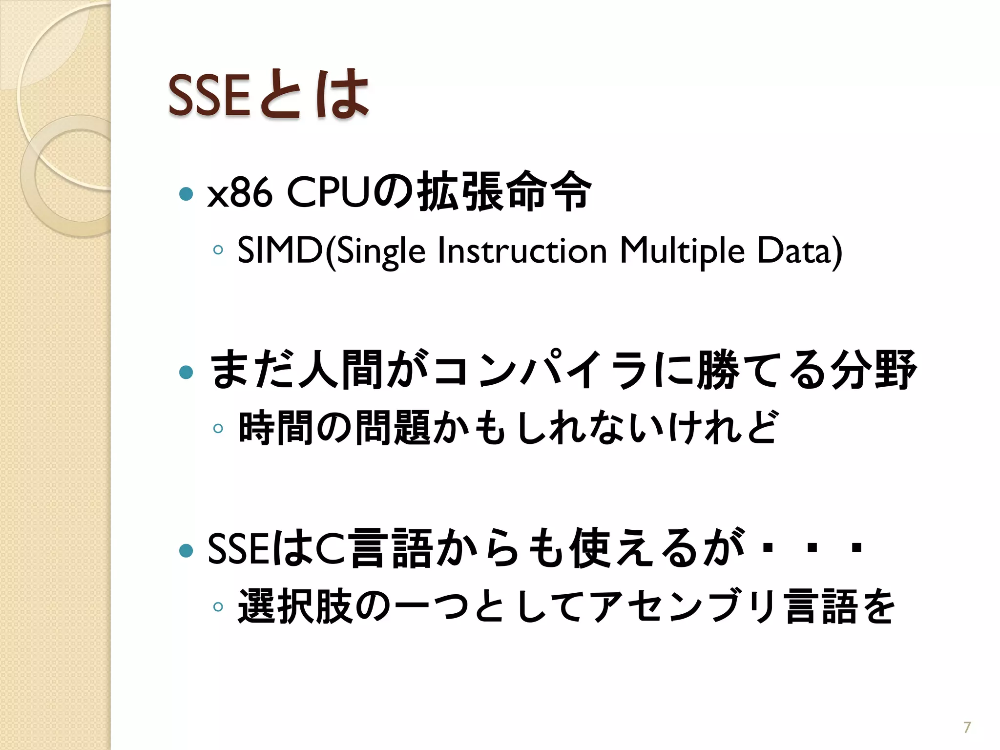 SSEとは
   x86 CPUの拡張命令
    ◦ SIMD(Single Instruction Multiple Data)


   まだ人間がコンパイラに勝てる分野
    ◦ 時間の問題かもしれないけれど


   SSEはC言語からも使えるが・・・
    ◦ 選択肢の一つとしてアセンブリ言語を

                                               7
 