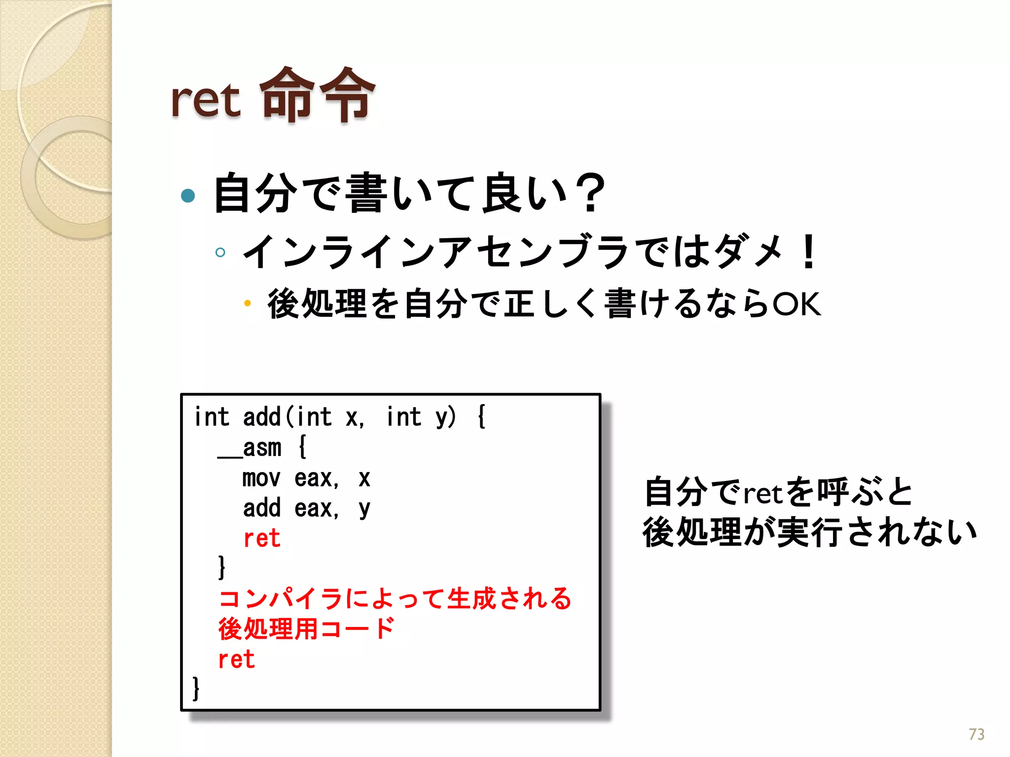 ret 命令
   自分で書いて良い？
    ◦ インラインアセンブラではダメ！
     後処理を自分で正しく書けるならOK


int add(int x, int y) {
  __asm {
    mov eax, x
    add eax, y
                          自分でretを呼ぶと
    ret                   後処理が実行されない
  }
  コンパイラによって生成される
  後処理用コード
  ret
}
                                   73
 