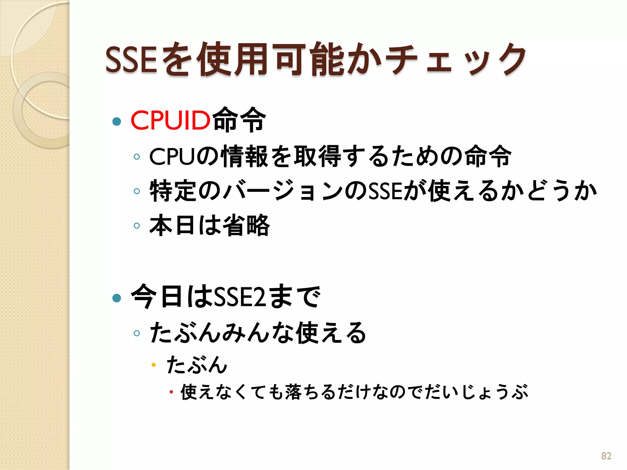 SSEを使用可能かチェック
   CPUID命令
    ◦ CPUの情報を取得するための命令
    ◦ 特定のバージョンのSSEが使えるかどうか
    ◦ 本日は省略

   今日はSSE2まで
    ◦ たぶんみんな使える
      たぶん
       使えなくても落ちるだけなのでだいじょうぶ


                               82
 