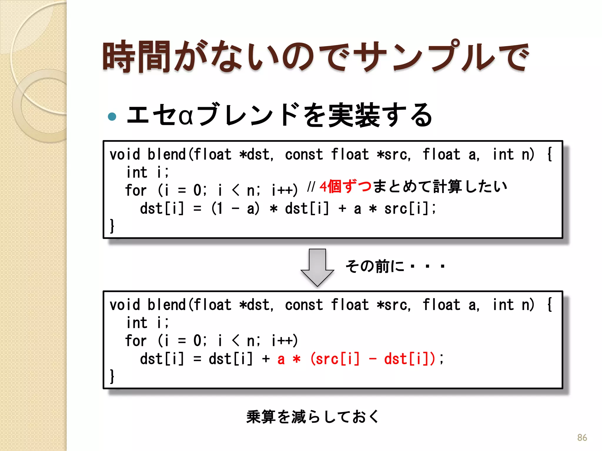 時間がないのでサンプルで
   エセαブレンドを実装する
void blend(float *dst, const float *src, float a, int n) {
  int i;
  for (i = 0; i < n; i++) // 4個ずつまとめて計算したい
    dst[i] = (1 - a) * dst[i] + a * src[i];
}

                              その前に・・・

void blend(float *dst, const float *src, float a, int n) {
  int i;
  for (i = 0; i < n; i++)
    dst[i] = dst[i] + a * (src[i] - dst[i]);
}

                 乗算を減らしておく
                                                             86
 