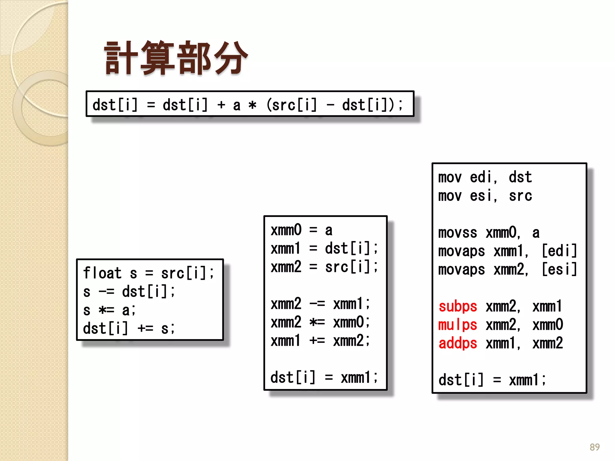 計算部分
 dst[i] = dst[i] + a * (src[i] - dst[i]);



                                            mov edi, dst
                                            mov esi, src

                       xmm0 = a             movss xmm0, a
                       xmm1 = dst[i];       movaps xmm1, [edi]
float s = src[i];      xmm2 = src[i];       movaps xmm2, [esi]
s -= dst[i];
s *= a;                xmm2 -= xmm1;        subps xmm2, xmm1
dst[i] += s;           xmm2 *= xmm0;        mulps xmm2, xmm0
                       xmm1 += xmm2;        addps xmm1, xmm2

                       dst[i] = xmm1;       dst[i] = xmm1;



                                                                 89
 
