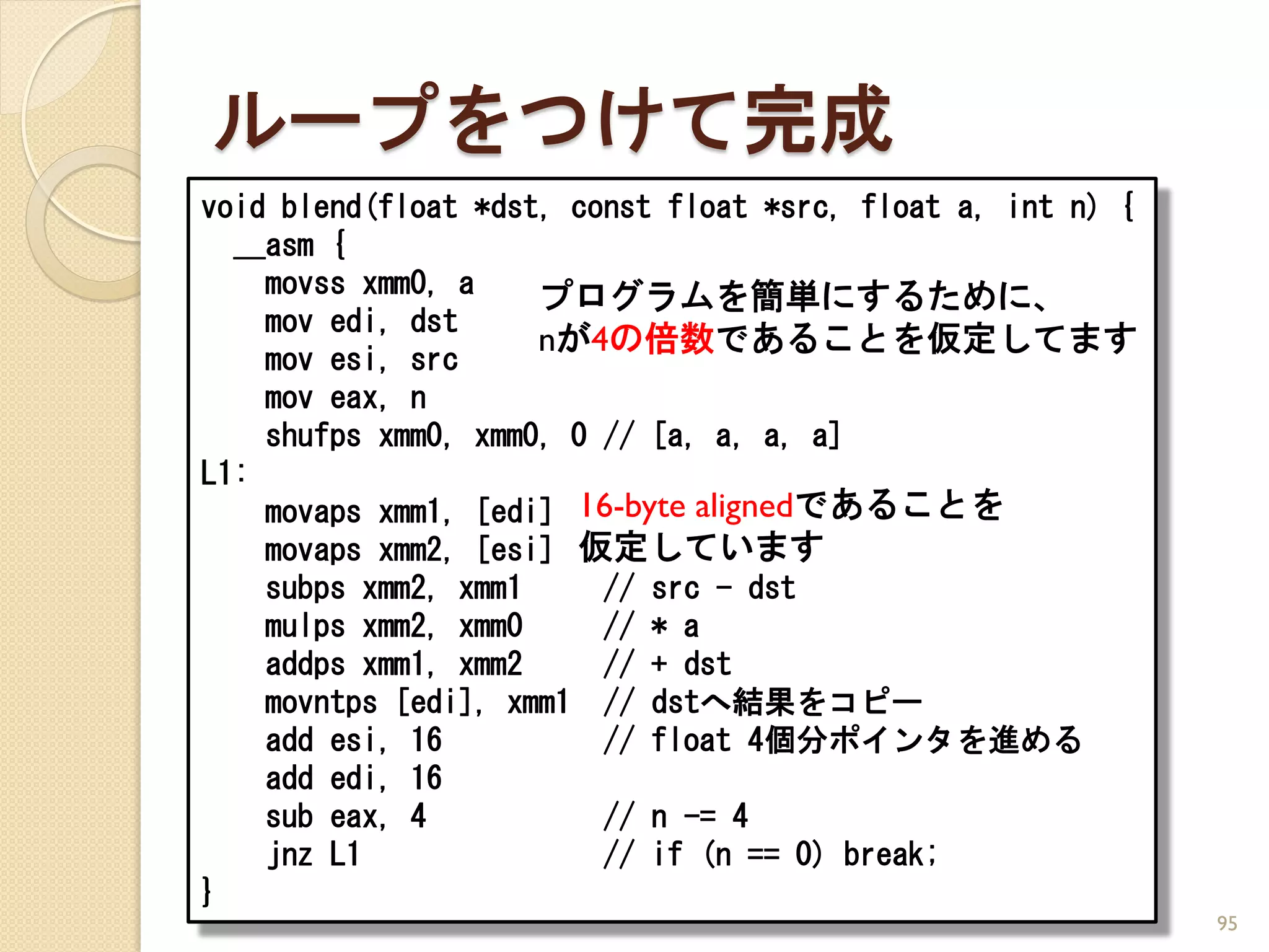 ループをつけて完成
void blend(float *dst, const float *src, float a, int n) {
  __asm {
    movss xmm0, a    プログラムを簡単にするために、
    mov edi, dst
                     nが4の倍数であることを仮定してます
    mov esi, src
    mov eax, n
    shufps xmm0, xmm0, 0 // [a, a, a, a]
L1:
    movaps xmm1, [edi] 16-byte alignedであることを
    movaps xmm2, [esi] 仮定しています
    subps xmm2, xmm1     // src - dst
    mulps xmm2, xmm0     // * a
    addps xmm1, xmm2     // + dst
    movntps [edi], xmm1 // dstへ結果をコピー
    add esi, 16          // float 4個分ポインタを進める
    add edi, 16
    sub eax, 4           // n -= 4
    jnz L1               // if (n == 0) break;
}
                                                             95
 
