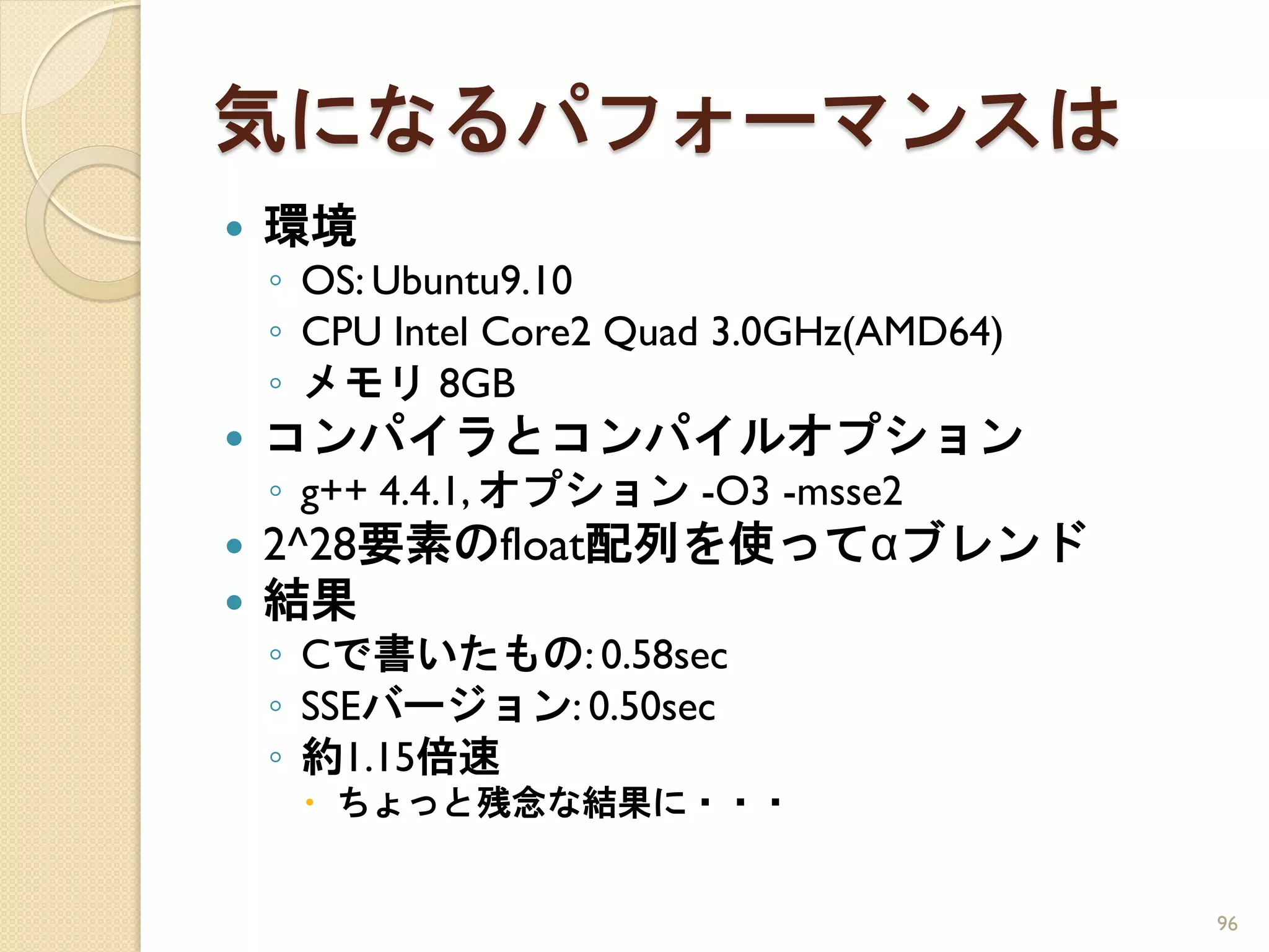気になるパフォーマンスは
   環境
    ◦ OS: Ubuntu9.10
    ◦ CPU Intel Core2 Quad 3.0GHz(AMD64)
    ◦ メモリ 8GB
   コンパイラとコンパイルオプション
    ◦ g++ 4.4.1, オプション -O3 -msse2
   2^28要素のfloat配列を使ってαブレンド
   結果
    ◦ Cで書いたもの: 0.58sec
    ◦ SSEバージョン: 0.50sec
    ◦ 約1.15倍速
      ちょっと残念な結果に・・・


                                           96
 