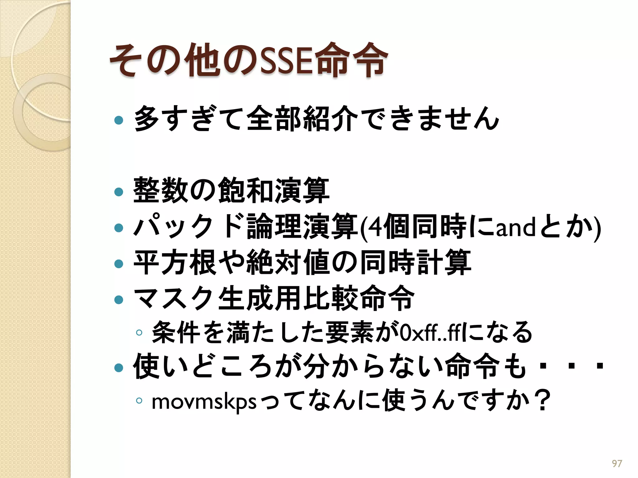 その他のSSE命令
   多すぎて全部紹介できません

 整数の飽和演算
 パックド論理演算(4個同時にandとか)
 平方根や絶対値の同時計算
 マスク生成用比較命令
    ◦ 条件を満たした要素が0xff..ffになる
   使いどころが分からない命令も・・・
    ◦ movmskpsってなんに使うんですか？

                              97
 
