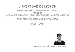 INTERVENCIÓN: REAL DE SAN CARLOS
TEMA: HOTEL
FADAU - PROYECTO FINAL INTEGRADOR 2011
CÁTEDRA
ARQ. OSCAR BORRACHIA + ARQ. JORGE BARROSO + ARQ. FERNANDO PINI
UNIVERSIDAD DE MORON
ANGELERI NICOLÁS ANDRÉS 3701.0951
 