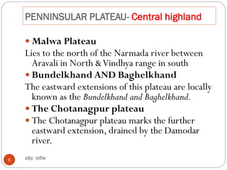 PENNINSULAR PLATEAU- Central highland
महेंद्र पारीक6
 Malwa Plateau
Lies to the north of the Narmada river between
Aravali in North &Vindhya range in south
 Bundelkhand AND Baghelkhand
The eastward extensions of this plateau are locally
known as the Bundelkhand and Baghelkhand.
 The Chotanagpur plateau
 The Chotanagpur plateau marks the further
eastward extension, drained by the Damodar
river.
 