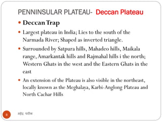 PENNINSULAR PLATEAU- Deccan Plateau
महेंद्र पारीक8
 DeccanTrap
 Largest plateau in India; Lies to the south of the
Narmada River; Shaped as inverted triangle.
 Surrounded by Satpura hills, Mahadeo hills, Maikala
range,Amarkantak hills and Rajmahal hills i the north;
Western Ghats in the west and the Eastern Ghats in the
east
 An extension of the Plateau is also visible in the northeast,
locally known as the Meghalaya, Karbi-Anglong Plateau and
North Cachar Hills
 