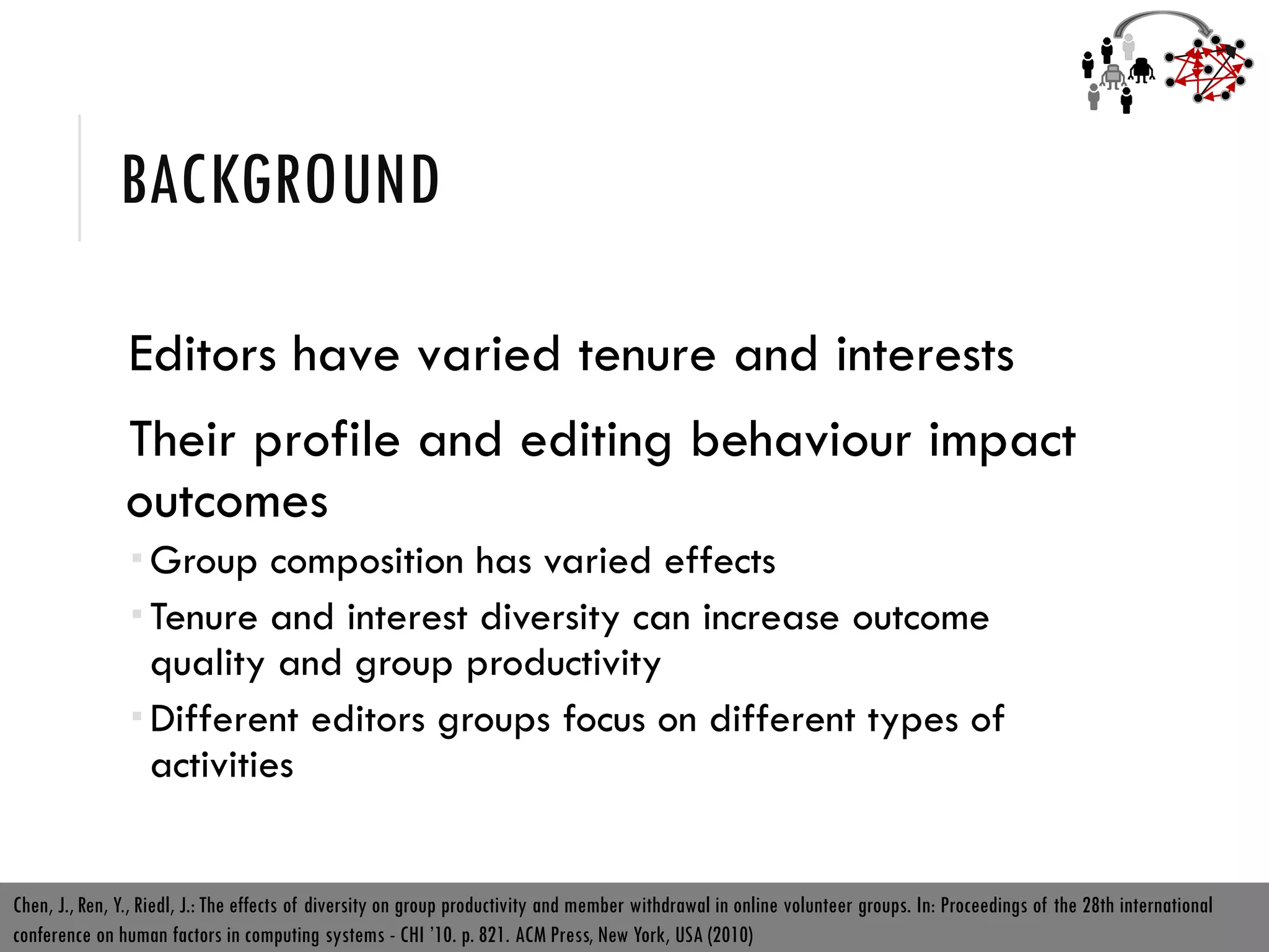 BACKGROUND
Editors have varied tenure and interests
Their profile and editing behaviour impact
outcomes
 Group composition has varied effects
 Tenure and interest diversity can increase outcome
quality and group productivity
 Different editors groups focus on different types of
activities
Chen, J., Ren, Y., Riedl, J.: The effects of diversity on group productivity and member withdrawal in online volunteer groups. In: Proceedings of the 28th international
conference on human factors in computing systems - CHI ’10. p. 821. ACM Press, New York, USA (2010)
 