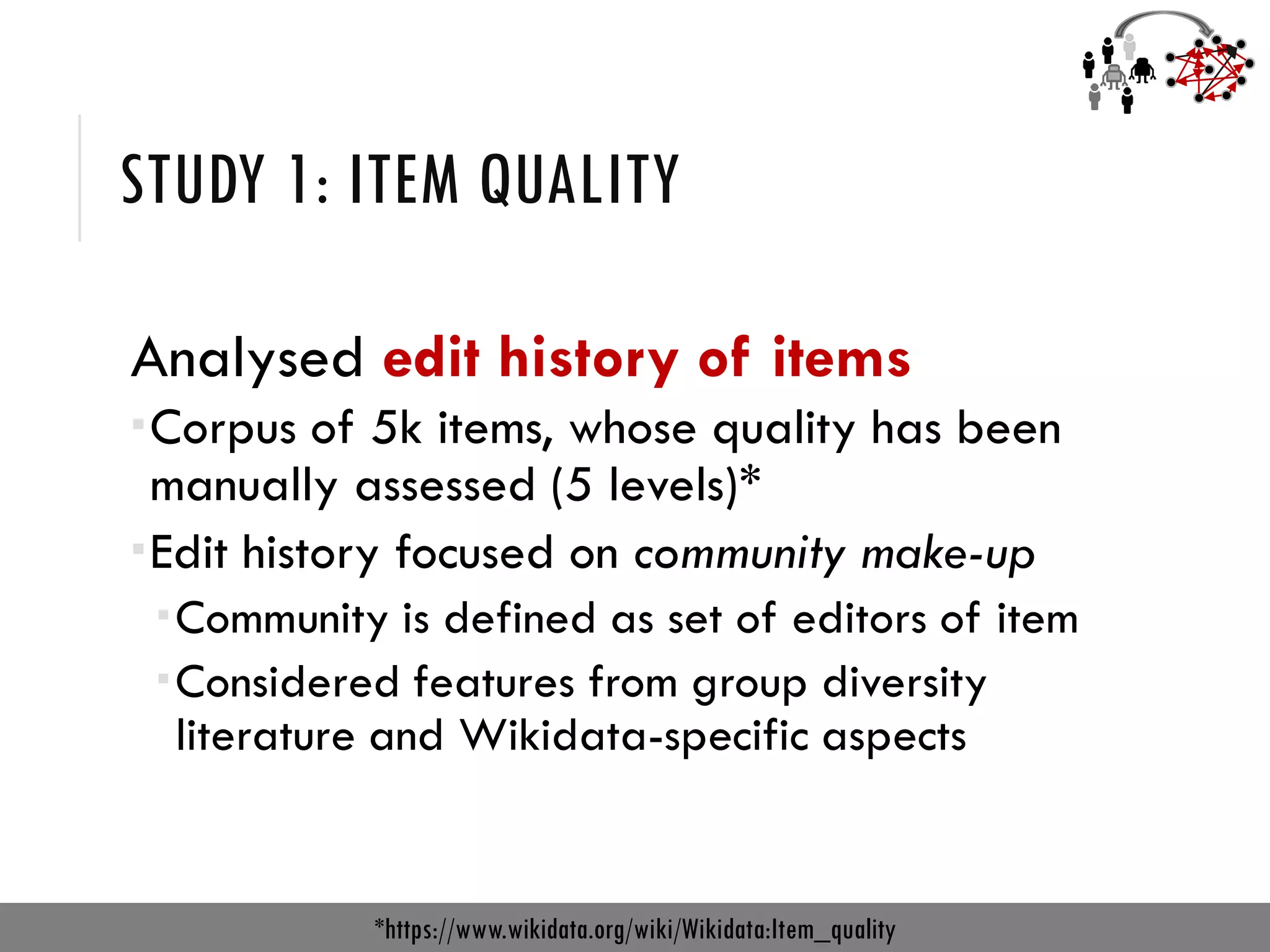 STUDY 1: ITEM QUALITY
Analysed edit history of items
Corpus of 5k items, whose quality has been
manually assessed (5 levels)*
Edit history focused on community make-up
Community is defined as set of editors of item
Considered features from group diversity
literature and Wikidata-specific aspects
*https://www.wikidata.org/wiki/Wikidata:Item_quality
 