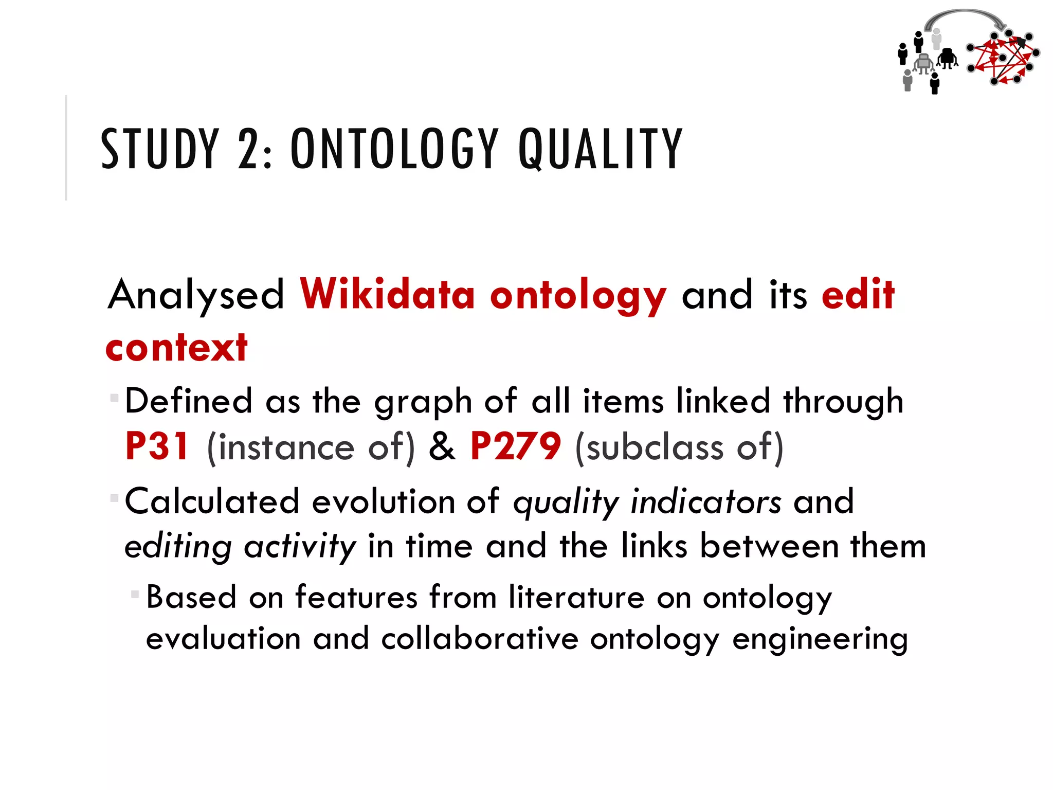 STUDY 2: ONTOLOGY QUALITY
Analysed Wikidata ontology and its edit
context
Defined as the graph of all items linked through
P31 (instance of) & P279 (subclass of)
Calculated evolution of quality indicators and
editing activity in time and the links between them
Based on features from literature on ontology
evaluation and collaborative ontology engineering
 