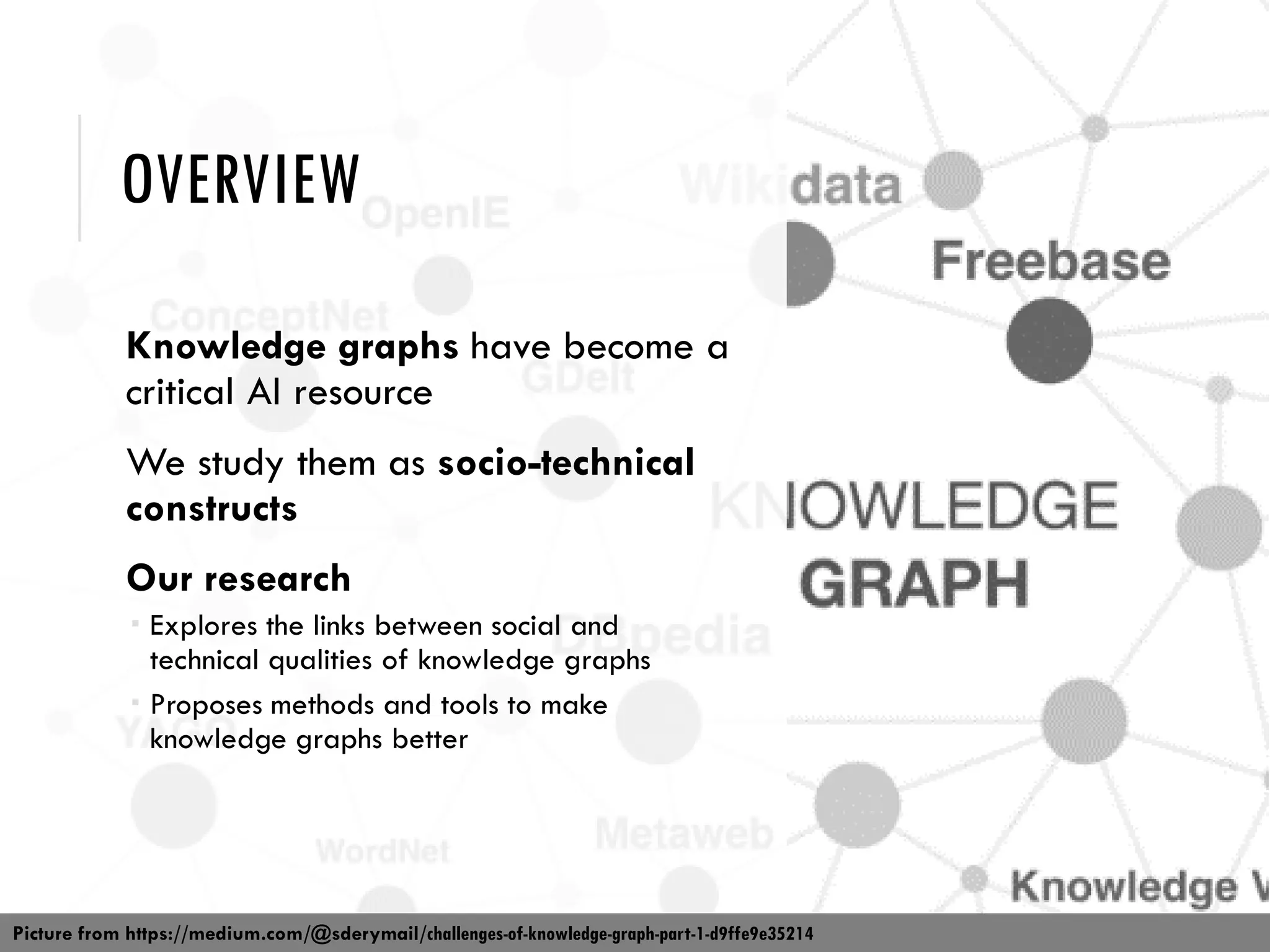 OVERVIEW
Knowledge graphs have become a
critical AI resource
We study them as socio-technical
constructs
Our research
 Explores the links between social and
technical qualities of knowledge graphs
 Proposes methods and tools to make
knowledge graphs better
Picture from https://medium.com/@sderymail/challenges-of-knowledge-graph-part-1-d9ffe9e35214
 