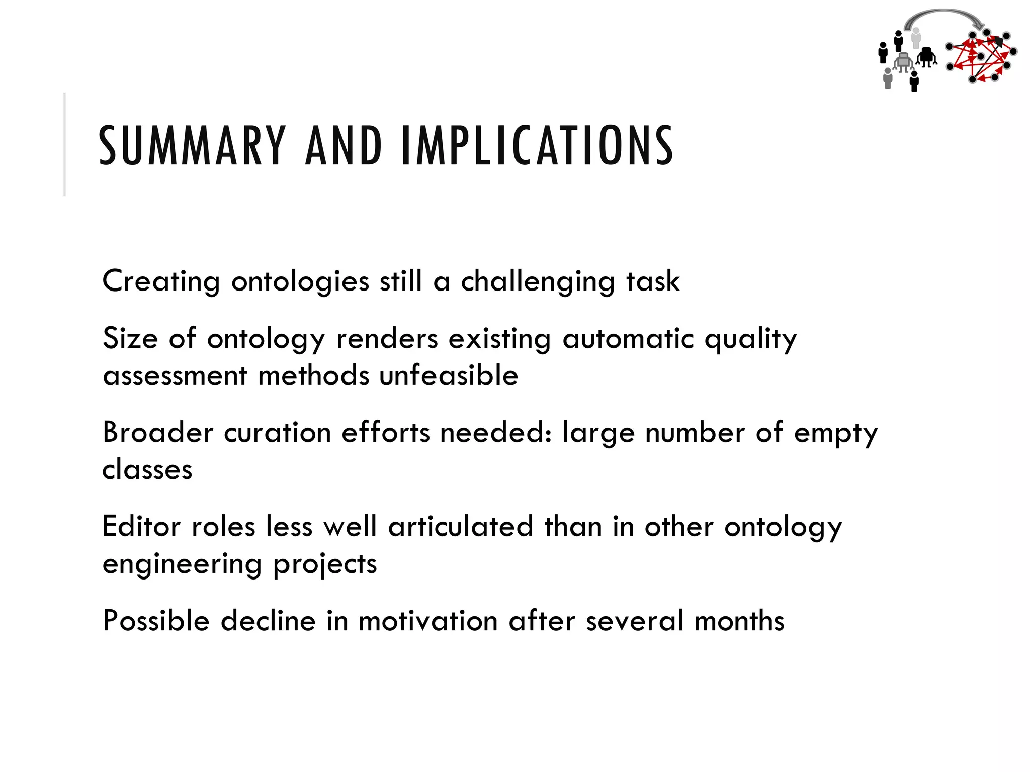 SUMMARY AND IMPLICATIONS
Creating ontologies still a challenging task
Size of ontology renders existing automatic quality
assessment methods unfeasible
Broader curation efforts needed: large number of empty
classes
Editor roles less well articulated than in other ontology
engineering projects
Possible decline in motivation after several months
 
