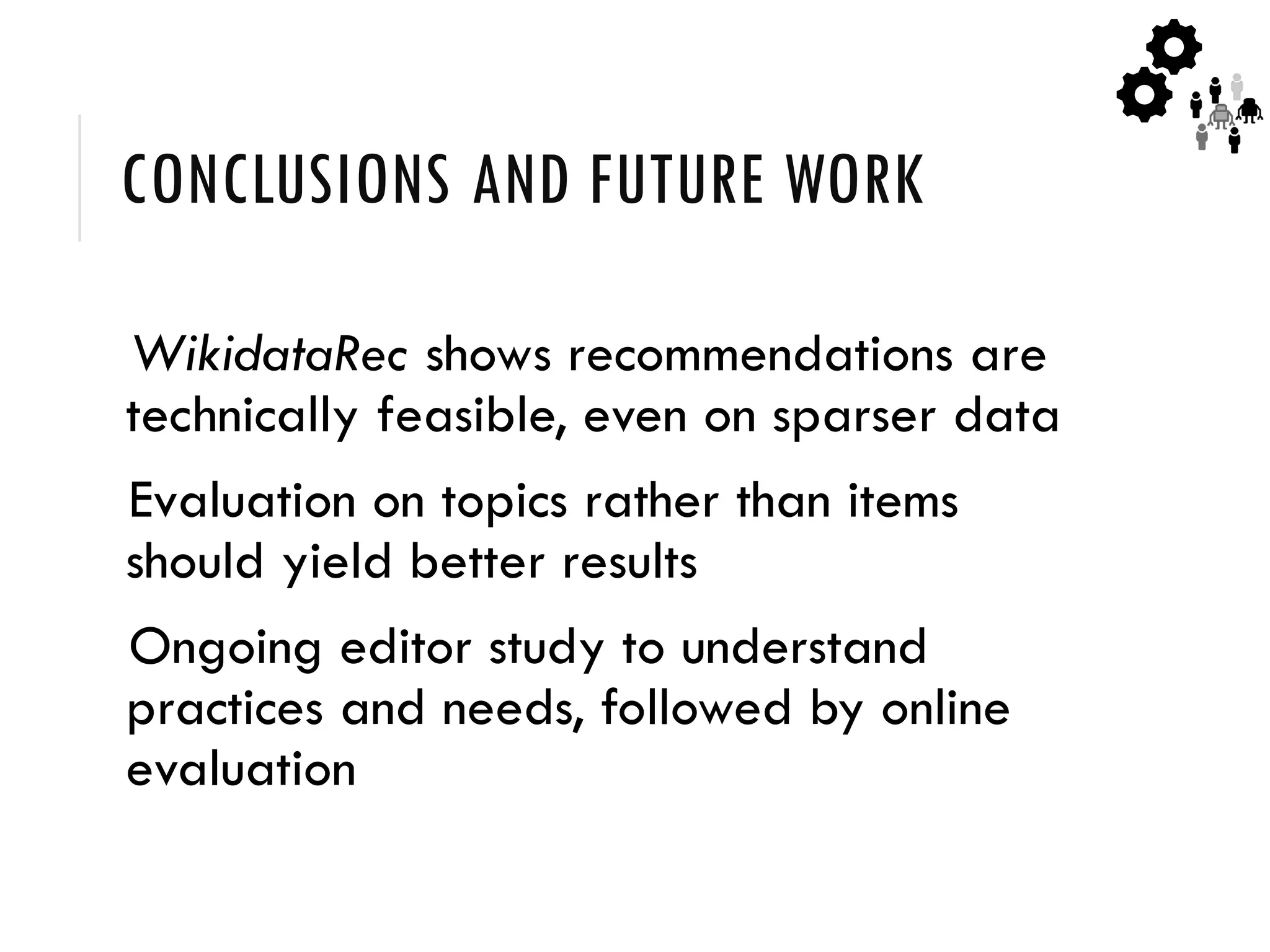 CONCLUSIONS AND FUTURE WORK
WikidataRec shows recommendations are
technically feasible, even on sparser data
Evaluation on topics rather than items
should yield better results
Ongoing editor study to understand
practices and needs, followed by online
evaluation
 