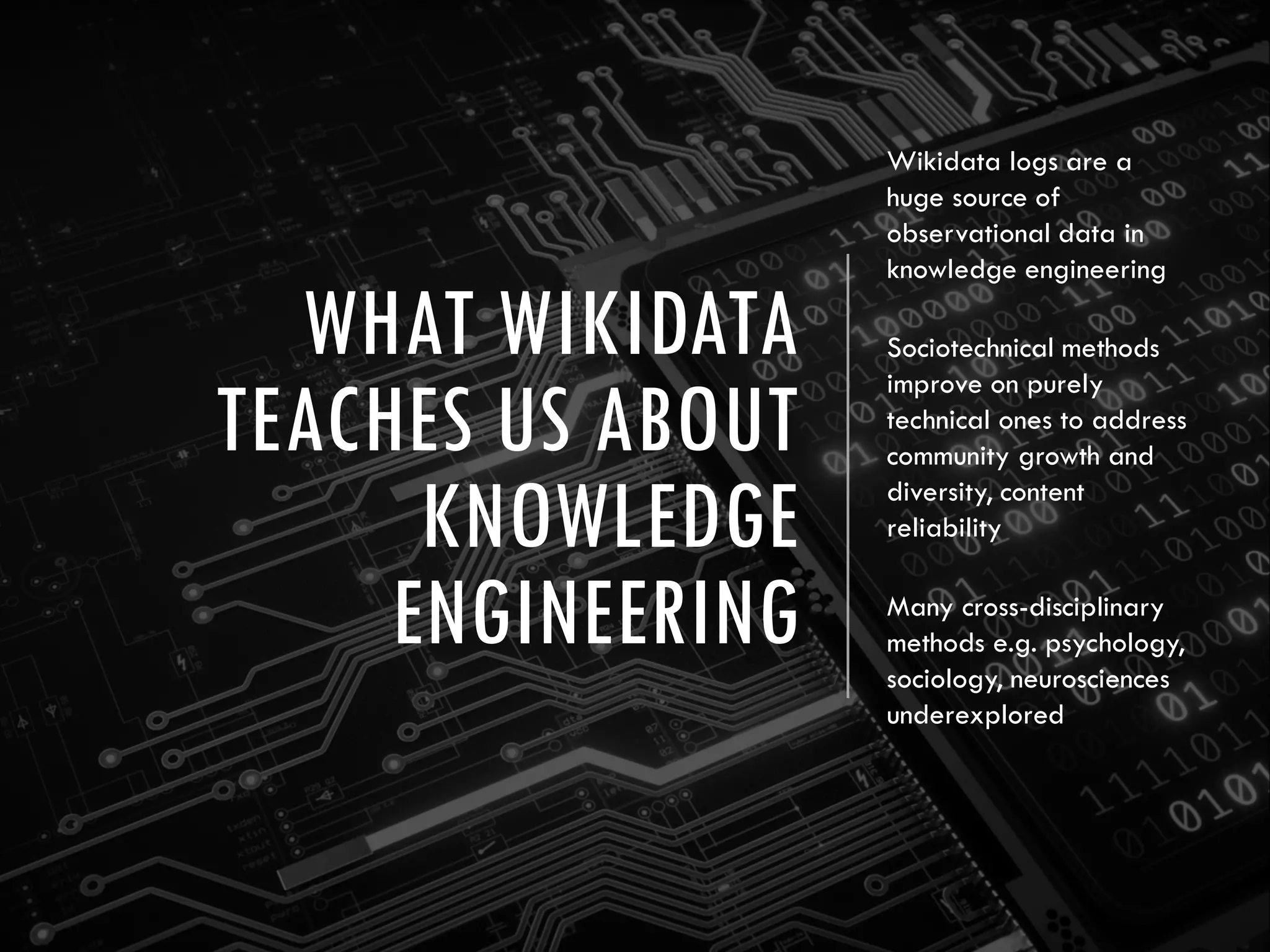 WHAT WIKIDATA
TEACHES US ABOUT
KNOWLEDGE
ENGINEERING
Wikidata logs are a
huge source of
observational data in
knowledge engineering
Sociotechnical methods
improve on purely
technical ones to address
community growth and
diversity, content
reliability
Many cross-disciplinary
methods e.g. psychology,
sociology, neurosciences
underexplored
 