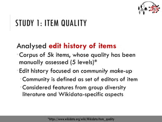 STUDY 1: ITEM QUALITY
Analysed edit history of items
Corpus of 5k items, whose quality has been
manually assessed (5 levels)*
Edit history focused on community make-up
Community is defined as set of editors of item
Considered features from group diversity
literature and Wikidata-specific aspects
*https://www.wikidata.org/wiki/Wikidata:Item_quality
 