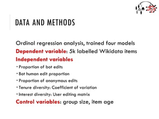 DATA AND METHODS
Ordinal regression analysis, trained four models
Dependent variable: 5k labelled Wikidata items
Independent variables
 Proportion of bot edits
 Bot human edit proportion
 Proportion of anonymous edits
 Tenure diversity: Coefficient of variation
 Interest diversity: User editing matrix
Control variables: group size, item age
 