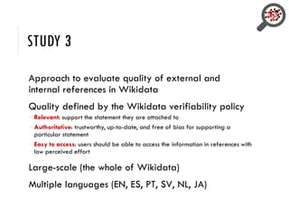 STUDY 3
Approach to evaluate quality of external and
internal references in Wikidata
Quality defined by the Wikidata verifiability policy
 Relevant: support the statement they are attached to
 Authoritative: trustworthy, up-to-date, and free of bias for supporting a
particular statement
 Easy to access: users should be able to access the information in references with
low perceived effort
Large-scale (the whole of Wikidata)
Multiple languages (EN, ES, PT, SV, NL, JA)
 