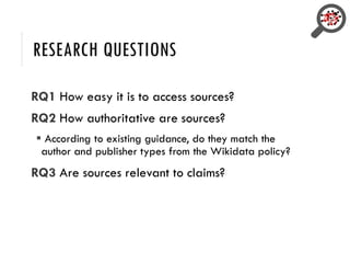 RESEARCH QUESTIONS
RQ1 How easy it is to access sources?
RQ2 How authoritative are sources?
 According to existing guidance, do they match the
author and publisher types from the Wikidata policy?
RQ3 Are sources relevant to claims?
 