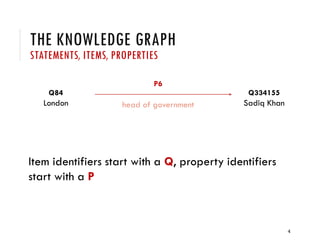 THE KNOWLEDGE GRAPH
STATEMENTS, ITEMS, PROPERTIES
Item identifiers start with a Q, property identifiers
start with a P
4
Q84
London
Q334155
Sadiq Khan
P6
head of government
 