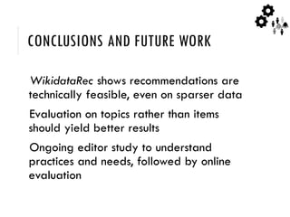 CONCLUSIONS AND FUTURE WORK
WikidataRec shows recommendations are
technically feasible, even on sparser data
Evaluation on topics rather than items
should yield better results
Ongoing editor study to understand
practices and needs, followed by online
evaluation
 