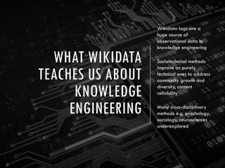 WHAT WIKIDATA
TEACHES US ABOUT
KNOWLEDGE
ENGINEERING
Wikidata logs are a
huge source of
observational data in
knowledge engineering
Sociotechnical methods
improve on purely
technical ones to address
community growth and
diversity, content
reliability
Many cross-disciplinary
methods e.g. psychology,
sociology, neurosciences
underexplored
 