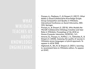 WHAT
WIKIDATA
TEACHES US
ABOUT
KNOWLEDGE
ENGINEERING
• Piscopo, A., Phethean, C., & Simperl, E. (2017). What
Makes a Good Collaborative Knowledge Graph:
Group Composition and Quality in Wikidata.
International Conference on Social Informatics, 305-
322, Springer.
• Piscopo, A., & Simperl, E. (2018). Who Models the
World?: Collaborative Ontology Creation and User
Roles in Wikidata. Proceedings of the ACM on
Human-Computer Interaction, 2(CSCW), 141.
• Amaral, G., Piscopo, A., Kaffee, L. A., Odinaldo, R., &
Simperl, E. (2020). Assessing the quality of sources in
Wikidata across languages: a hybrid approach. To
appear in ACM TDIQ
• Alghamdi, K., Shi, M. & Simperl, E. (2021). Learning
to recommend items to Wikidata editors. To appear
at ISWC.
 
