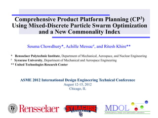 Comprehensive Product Platform Planning (CP3) 
Using Mixed-Discrete Particle Swarm Optimization 
and a New Commonality Index 
Souma Chowdhury*, Achille Messac#, and Ritesh Khire** 
* Rensselaer Polytechnic Institute, Department of Mechanical, Aerospace, and Nuclear Engineering 
# Syracuse University, Department of Mechanical and Aerospace Engineering 
** United Technologies Research Center 
ASME 2012 International Design Engineering Technical Conference 
August 12-15, 2012 
Chicago, IL 
 