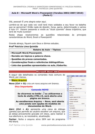 INFORMÁTICA (TEORIA E EXERCÍCIOS COMENTADOS) P/ POLÍCIA FEDERAL
                     PROFa. PATRÍCIA LIMA QUINTÃO

  Aula 8 – Microsoft Word e Powerpoint (Versões 2003/2007/2010)
                              (Parte I)


Olá, pessoal! É uma alegria estar aqui.
Lembre-se de que cada vez você terá mais soldados a seu favor na batalha
que se aproxima!! Então nada de desistir, força, garra, determinação e vamos
à luta ☺!! Estarei passando a vocês as “dicas quentes” dessa trajetória, que
será de muito sucesso!
Nesta etapa resolveremos as questões               relacionadas   às   principais
características do Word, Excel e Powerpoint!


Grande abraço, fiquem com Deus e ótimos estudos.
Profa Patrícia Lima Quintão
                              Roteiro da Aula – Tópicos
- Microsoft Word/Powerpoint.
- Revisão em tópicos e palavra-chave.
- Questões de provas comentadas.
- Considerações finais e referências bibliográficas.
- Lista das questões apresentadas na aula./Gabarito.


                                Microsoft Word 2003
A seguir são detalhados os comandos mais comuns do
Word, por menus.
**Menu Arquivo
Novo (Ctrl + O): cria um novo arquivo em branco.
      Dica Importante
                         Comando NOVO

         Se clicarmos no botão    ou utilizarmos a
         tecla de atalho CTRL+O, será aberta uma
                     página em branco.
       Ao escolhermos Arquivo   Novo, será aberta
          uma janela com opções de modelos de
                  documentos do Word.
Abrir (Ctrl + A): apresenta uma caixa de diálogo
(janela) que permite ao usuário escolher um arquivo, que
já esteja previamente gravado em disco, para realizar a
sua abertura e, se necessário, atualização.
Fechar: fecha o arquivo ativo SEM sair do programa
MS-Word.
Profa Patrícia Lima Quintão          www.pontodosconcursos.com.br             1
 