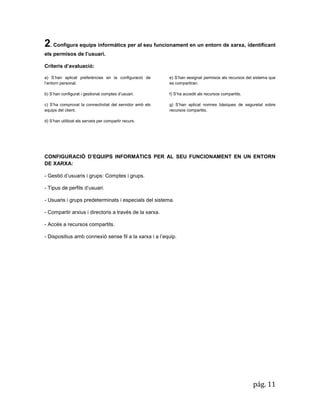 pág. 11 
2. Configura equips informàtics per al seu funcionament en un entorn de xarxa, identificant els permisos de l’usuari. 
Criteris d’avaluació: a) S’han aplicat preferències en la configuració de l’entorn personal. b) S’han configurat i gestionat comptes d’usuari. c) S’ha comprovat la connectivitat del servidor amb els equips del client. 
d) S’han utilitzat els serveis per compartir recurs. 
e) S’han assignat permisos als recursos del sistema que es compartiran. 
f) S’ha accedit als recursos compartits. 
g) S’han aplicat normes bàsiques de seguretat sobre recursos compartits. 
CONFIGURACIÓ D’EQUIPS INFORMÀTICS PER AL SEU FUNCIONAMENT EN UN ENTORN DE XARXA: - Gestió d’usuaris i grups: Comptes i grups. - Tipus de perfils d’usuari. - Usuaris i grups predeterminats i especials del sistema. - Compartir arxius i directoris a través de la xarxa. - Accés a recursos compartits. - Dispositius amb connexió sense fil a la xarxa i a l’equip. 
 
