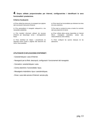 pág. 13 
4. Empra utilitats proporcionades per Internet, configurant-les i identificant la seva funcionalitat i prestacions. 
Criteris d’avaluació: a) S’han utilitzat les eines per a la navegació per pàgines web reconeixent l’estructura d’Internet. b) S’ha personalitzat el navegador adequant-lo a les necessitats establertes. c) S’ha transferit informació utilitzant els recursos d’Internet per descarregar, enviar i emmagatzemar fitxers. 
d) S’han identificat els mitjans i procediments de seguretat durant l’accés a pàgines web descrivint els riscos i fraus possibles. 
e) S’han descrit les funcionalitats que ofereixen les eines de correu electrònic. 
f) S’ha creat un compte de correu a través d’un servidor web que proporcioni el servei. 
g) S’han utilitzat altres serveis disponibles en Internet (fòrum, missatgeria instantània, xarxes p2p, videoconferència; entre d’altres). 
h) S’han configurat les opcions bàsiques de les aplicacions. 
UTILITZACIÓ D’APLICACIONS D’INTERNET: 
- Característiques i usos d’Internet. 
- Navegació per la Web: descripció, configuració i funcionament del navegador. 
- Cercadors: característiques i usos. 
- Correu electrònic: funcionalitats i tipus. 
- Missatgeria instantània: tipus i característiques. 
- Eines i usos dels serveis d’Internet: serveis p2p. 
 